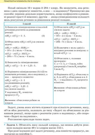 Неметалічні елементи та їх сполуки
Нехай змішали 10 г водню й 284 г хлору. Як визначити, яка речо-
вина з двох прореагує повністю, а яка — в надлишку? Пропонуємо два
способи: першим доцільно користуватися, якщо коефіцієнти в рівнян-
ні реакції прості й невеликі; другим — якщо співвідношення кількості
моль реагуючих речовин за рівнянням реакції складне.
І спосіб II спосіб
1) Записати співвідношення кількостей
речовини реагентів за рівнянням
реакції:
л(Н2):л(С12)=1:1. (1)
2) Обчислити и(Н2) і и(С12) за умовою
задачі:
и(Н2) = тп(Н2): М(Н2) =
= 10 г : 2 г/моль = 5 моль,
и(С12) = тп(С12): М(С12) =
= 284 г : 71 г/моль = 4 моль.
3) Записати їх співвідношення:
и(Н2): и(С12) = 5 : 4 = 1,25 : 1. (2)
4) Порівняти співвідношення (1) і (2) та
визначити речовину, яка в надлишку, а
яка — прореагує повністю:
и(Н2): и(С12) = 1 : 1
(за рівнянням реакції);
га(Н2):га(С12)= 1,25:1
(за умовою задачі).
У надлишку Н2, повністю
прореагує С12.
Висновок: обчислення робимо за
хлором
1) Обчислити и(Н2) і и(С12) за
умовою задачі:
и(Н2) = тп(Н2): М(Н2) =
= 10 г : 2 г/моль = 5 моль;
и(С12) = тп(С12): М(С12) =
= 284 : 71 г/моль = 4 моль.
2) Позначити п моль однієї з
вихідних речовин за невідому х:
нехай и(С12) = X.
3) Обчислити X, склавши
пропорцію:
5:х = 1:1,х = 5 моль, тобто
для реакції з 5 моль Н2 потрібно
5 моль С12.
4) Порівнятига(С12),обчислену в
п. 3, ізга(С12),обчисленою в п.1:
Н2 — у надлишку, С12 прореагує
повністю.
Висновок: обчислення робимо
за хлором
Задачі, умова яких містить відомості про кількість речовини, масу,
об'єм обох реагентів, належать до типу «Задачі на обчислення за рів-
нянням реакції, якщо один з реагентів узято в надлишку», або скоро-
чено «Задачі на надлишок».
Розглянемо приклади таких задач.
• Задача 1. Обчисліть масу кальцій хлориду, що можна добути реак-
цією кальцію масою 40 г із хлором масою 142 г.
При розв'язуванні цієї задачі речовину, яка повністю прореагує, ви-
значаємо за способом 1.
 