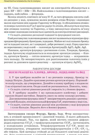 Неметалічні елементи та їх сполуки
ну НІ. Сила галогеноводневих кислот як електролітів збільшується в
ряді: HF < HCl < НВг < НІ. Найсильніша з галогеноводневих кислот —
іодидна, найслабша — фторидна.
Велика міцність хімічного зв'язку H-F, за чого фторидна кислота слаб-
ко дисоціює у воді, зумовлена малим розміром атома Флуору і відповідно
малою відстанню між ядрами Гідрогену та Флуору. Із збільшенням атомно-
го номера галогенів від F до І зростає радіус їх атомів, збільшується відстань
між атомами галогену та Гідрогену, а тому зменшується міцність зв'язку
між ними і відповідно посилюється здатність до електролітичної дисоціації.
» Складіть рівняння дисоціації іодидної та флуоридної кислот.
Солі розглянутих галогеноводневих кислот називаються відповідно флу-
оридами (фторидами), бромідами, іодидами. Майже всі солі сильних бромід-
ної та іодидної кислот, як і хлоридної, добре розчинні у воді. Серед практич-
но нерозчинних у воді солей — галогеніди Аргентуму(І): AgCl, AgBr, Agl.
Навпаки, аргентум флуорид є розчинною сіллю. Хлориди, броміди,
іодиди Аргентуму відрізняються за кольором: аргентум хлорид — біло-
го, аргентум бромід — світло-жовтого; аргентум іодид — яскравожов-
того кольору. Це використовують для розпізнавання галогенід-іонів у
розчині за допомоги одного реактиву — аргентум нітрату AgN03 .
ЛАБОРАТОРНІ ДОСЛІДИ
ЯКІСНІ РЕАКЦІЇ НА ХЛОРИД-, БРОМІД-, ЮДИД-ЮНИ ТА ЙОД
1. У три пробірки налийте по 1 мл розчинів хлориду, броміду та
іодиду Натрію. Додайте краплями розчин аргентум нітрату. Порівняй-
те колір осадів, що утворилися. Долийте в кожну пробірку з осадом по
1 мл нітратної кислоти. Осади солей не розчиняються. Поясніть, чому.
» Складіть хімічні рівняння реакцій і виразіть їх у йонних формах.
2. У пробірку налийте 1 мл крохмального клейстеру і добавте
краплю йодної настойки. Зверніть увагу на зміну кольору розчину.
Для визначення флуорид-іонів F використовують реакцію з розчина-
ми солей Кальцію, оскільки кальцій флуорид CaF2 нерозчинна у воді сіль.
» Складіть хімічне рівняння реакції між розчинним у воді флуоридом
і сіллю Кальцію. Виразіть його в йонних формах.
Застосування сполук Флуору, Брому, Іоду. Фтор використову-
ють в атомній промисловості і ракетній техніці. З нього добувають
флуоровуглеводні. Так, газ фреон, який містить сполуки дифлуо-
родихлорометан CC12F2 і трифлуорохлорометан CC1F3, застосовують
у холодильних установках. Тетрафлуороетилен F2C=CF2 може по-
лімеризуватися, утворюючи політетрафлуороетилен (-CF2 -CF2 -)n ,
або тефлон. Цей матеріал стійкий до дії більшості хімічних реаген-
 