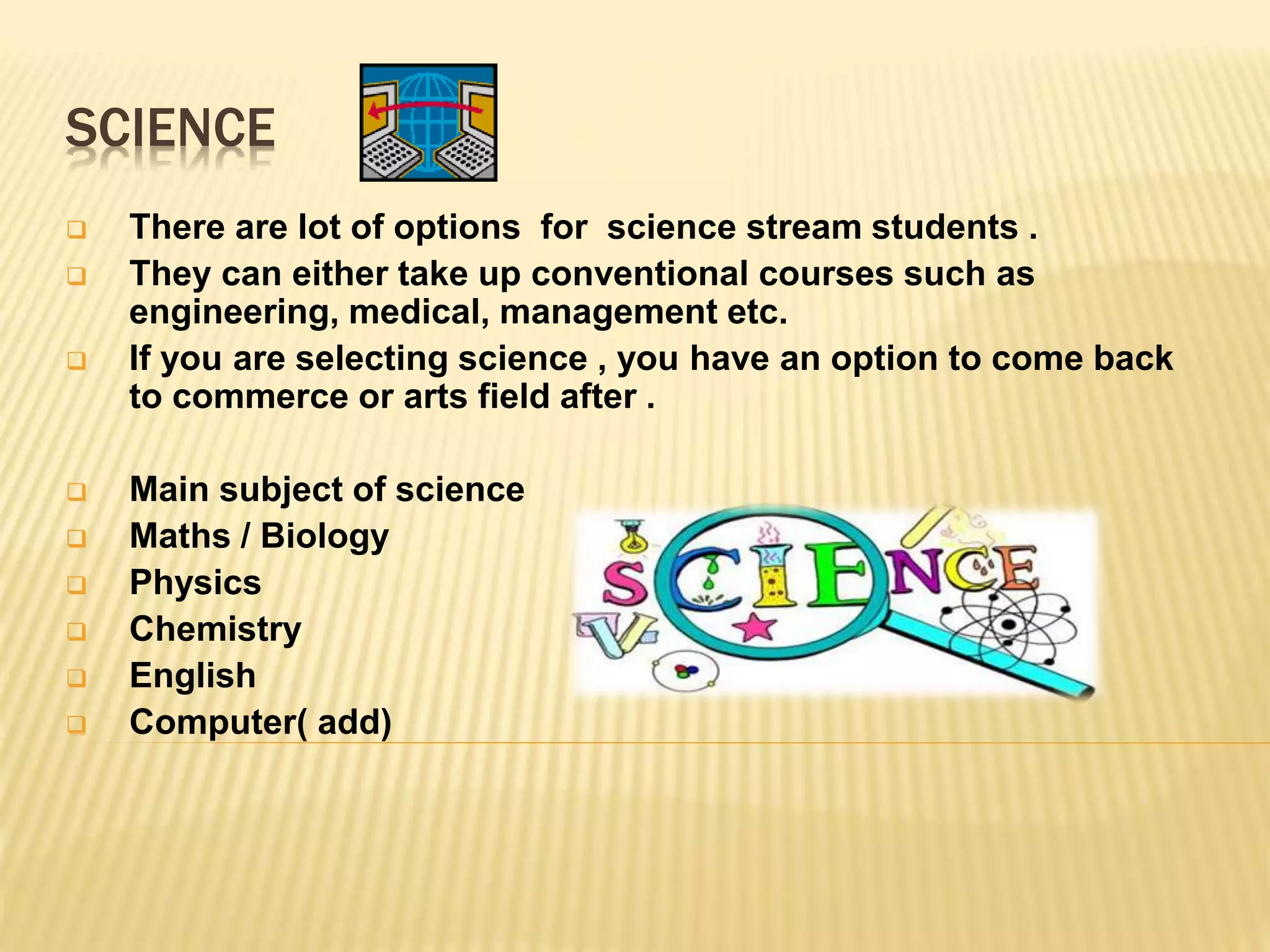 SCIENCE
 There are lot of options for science stream students .
 They can either take up conventional courses such as
engineering, medical, management etc.
 If you are selecting science , you have an option to come back
to commerce or arts field after .
 Main subject of science
 Maths / Biology
 Physics
 Chemistry
 English
 Computer( add)
 