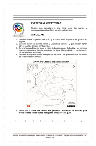 Equipo Académico-Pedagógico Área Ciencias Económicas y Políticas- Colegios Arquidiocesanos de Cali
Página 100
______________________________________________________________________
______________________________________________________________________
_________________________________________________________
EXPRESO MI CREATIVIDAD
Realizo una caricatura o una rima sobre las causas y
consecuencias del conflicto armado en Colombia.
A INDAGAR
1. Consulto sobre la política del M19 y sobre la toma al palacio de justicia en
Bogotá.
2. Consulto quién era Camilo Torres y Guadalupe Salsedo y qué relación tienen
con el conflicto armado en Colombia.
3. En una línea del tiempo ubico el inicio de la violencia en Colombia y los periodos
más representativos de ésta (asesinato de Jorge Eliecer Gaitán y conformación
de las guerrillas armadas)
4. Ubico en el mapa las zonas de origen de las FARC, las que dominaron por medio
de su colonización armada.
5. Ubico en la línea del tiempo los procesos históricos de nuestro país
mencionados en los textos trabajados en la presente guía.
 