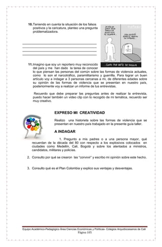 Equipo Académico-Pedagógico Área Ciencias Económicas y Políticas- Colegios Arquidiocesanos de Cali
Página 105
10.Teniendo en cuenta la situación de los falsos
positivos y la caricatura, planteo una pregunta
problematizadora.
__________________________________________
__________________________________________
__________________________________________
__________________________________________
11.Imagino que soy un reportero muy reconocido
del país y me han dado la tarea de conocer
lo que piensan las personas del común sobre las formas de violencia actuales,
como lo son el narcotráfico, paramilitarismo y guerrilla. Para lograr un buen
artículo voy a indagar a 3 personas cercanas a mi, de diferentes edades sobre
su opinión de las formas de violencia que se presentan en nuestro país,
posteriormente voy a realizar un informe de tus entrevistas.
Recuerdo que debe preparar las preguntas antes de realizar la entrevista,
puedo hacer también un video clip con lo recogido de mi temática, recuerdo ser
muy creativo.
EXPRESO MI CREATIVIDAD
Realizo una historieta sobre las formas de violencia que se
presentan en nuestro país trabajado en la presente guía taller.
A INDAGAR
1. Pregunto a mis padres o a una persona mayor, qué
recuerdan de la década del 80 con respecto a los explosivos colocados en
ciudades como Medellín, Cali, Bogotá y sobre los atentados a ministros,
candidatos, militares y policías.
2. Consulto por qué se crearon las “convivir” y escribo mi opinión sobre este hecho.
3. Consulto qué es el Plan Colombia y explico sus ventajas y desventajas.
 