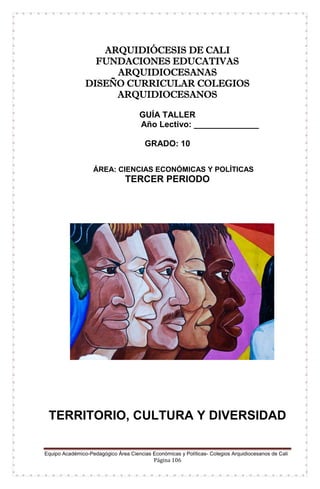 Equipo Académico-Pedagógico Área Ciencias Económicas y Políticas- Colegios Arquidiocesanos de Cali
Página 106
ARQUIDIÓCESIS DE CALI
FUNDACIONES EDUCATIVAS
ARQUIDIOCESANAS
DISEÑO CURRICULAR COLEGIOS
ARQUIDIOCESANOS
GUÍA TALLER
Año Lectivo: ______________
GRADO: 10
ÁREA: CIENCIAS ECONÓMICAS Y POLÍTICAS
TERCER PERIODO
TERRITORIO, CULTURA Y DIVERSIDAD
 