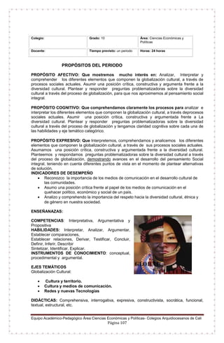 Equipo Académico-Pedagógico Área Ciencias Económicas y Políticas- Colegios Arquidiocesanos de Cali
Página 107
Colegio: Grado: 10 Área: Ciencias Económicas y
Políticas
Docente: Tiempo previsto: un periodo Horas: 24 horas
PROPÓSITOS DEL PERIODO
PROPÓSITO AFECTIVO: Que mostremos mucho interés en: Analizar, Interpretar y
comprehender los diferentes elementos que componen la globalización cultural, a través de
procesos sociales actuales. Asumir una posición crítica, constructiva y argumenta frente a la
diversidad cultural. Plantear y responder preguntas problematizadoras sobre la diversidad
cultural a través del proceso de globalización, para que nos aproximemos al pensamiento social
integral.
PROPÓSITO COGNITIVO: Que comprehendamos claramente los procesos para analizar e
interpretar los diferentes elementos que componen la globalización cultural, a través deprocesos
sociales actuales. Asumir una posición crítica, constructiva y argumentada frente a La
diversidad cultural. Plantear y responder preguntas problematizadoras sobre la diversidad
cultural a través del proceso de globalización y tengamos claridad cognitiva sobre cada una de
las habilidades y eje temático categórico.
PROPÓSITO EXPRESIVO: Que Interpretemos, comprehendamos y analicemos los diferentes
elementos que componen la globalización cultural, a través de sus procesos sociales actuales.
Asumamos una posición crítica, constructiva y argumentada frente a la diversidad cultural.
Planteemos y respondamos preguntas problematizadoras sobre la diversidad cultural a través
del proceso de globalización, demostrando avances en el desarrollo del pensamiento Social
integral, teniendo en cuenta diferentes puntos de vista en el momento de plantear alternativas
de solución.
INDICADORES DE DESEMPEÑO
 Reconozco la importancia de los medios de comunicación en el desarrollo cultural de
las comunidades.
 Asumo una posición crítica frente al papel de los medios de comunicación en el
quehacer político, económico y social de un país.
 Analizo y comprehendo la importancia del respeto hacia la diversidad cultural, étnica y
de género en nuestra sociedad.
ENSEÑANAZAS:
COMPETENCIAS: Interpretativa, Argumentativa y
Propositiva
HABILIDADES: Interpretar, Analizar, Argumentar,
Establecer comparaciones,
Establecer relaciones, Derivar, Testificar, Concluir,
Definir, Inferir, Describir
Sintetizar, Identificar, Explicar.
INSTRUMENTOS DE CONOCIMIENTO: conceptual,
procedimental y argumental.
EJES TEMÁTICOS
Globalización Cultural:
 Cultura y territorio.
 Cultura y medios de comunicación.
 Redes y nuevas Tecnologías
DIDÁCTICAS: Comprehensiva, interrogativa, expresiva, constructivista, socrática, funcional,
textual, estructural, etc.
 