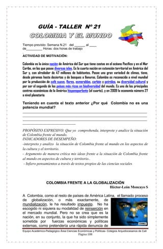 Equipo Académico-Pedagógico Área Ciencias Económicas y Políticas- Colegios Arquidiocesanos de Cali
Página 108
GUÍA - TALLER Nº 21
Tiempo previsto: Semana N.21 del ______ al ____
de_________ Horas: dos horas de trabajo
.
ACTIVIDAD DE MOTIVACIÓN:
Colombia es la única nación de América del Sur que tiene costas en el océano Pacífico y en el Mar
Caribe, en los que posee diversas islas. Es la cuarta nación en extensión territorial en América del
Sur y, con alrededor de 47 millones de habitantes. Posee una gran variedad de climas, tiene,
desde páramos hasta desiertos y de bosques a llanuras. Colombia es reconocida a nivel mundial
por la producción de café suave, flores, esmeraldas, carbón y petróleo, su diversidad cultural y
por ser el segundo de los países más ricos en biodiversidad del mundo. Es uno de los principales
centros económicos de la América hispanoparlante (el cuarto), y en 2009 la economía número 27
a nivel planetario.
Teniendo en cuenta el texto anterior ¿Por qué Colombia no es una
potencia mundial?
____________________________________________________________________________________________________________
____________________________________________________________________________________________________________
____________________________________________________________________________________________________________
______________________________________________
PROPÓSITO EXPRESIVO: Que yo comprehenda, interprete y analice la situación
de Colombia frente al mundo.
INDICADORES DE DESEMPEÑO:
-interpreto y analizo la situación de Colombia frente al mundo en los aspectos de
la cultura y el territorio.
- Argumento de manera crítica mis ideas frente a la situación de Colombia frente
al mundo en aspectos de cultura y territorio..
- Infiero pensamientos a través de textos propios de las ciencias sociales.
COLOMBIA FRENTE A LA GLOBALIZACIÓN
Héctor-León Moncayo S
A Colombia, como al resto de países de América Latina, el llamado proceso
de globalización, o más exactamente, de
mundialización, le ha resultado impuesto. No ha
escogido ni siquiera su modalidad de reinserción en
el mercado mundial. Pero no se crea que es la
nación, en su conjunto, la que ha sido simplemente
sometida por fuerzas económicas y políticas
externas, como pretendería una rápida denuncia de
 
