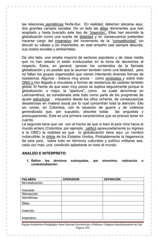 Equipo Académico-Pedagógico Área Ciencias Económicas y Políticas- Colegios Arquidiocesanos de Cali
Página 109
las relaciones asimétricas Norte-Sur. En realidad, deberían ubicarse aquí,
dos grandes campos sociales: De un lado las élites dominantes que han
aceptado y hasta buscado este tipo de “inserción”. Ellas han asumido la
globalización como una suerte de fatalidad y en consecuencia pretenden
hacerse cargo del imperativo del incremento de la “competitividad” sin
discutir su validez y sin importarles, en este empeño casi siempre absurdo,
sus costos sociales y ambientales.
De otro lado, una amplia mayoría de sectores populares y de clase media
que no han estado ni están involucradas en la toma de decisiones al
respecto. Estos, en general, ignoran los contenidos de la llamada
globalización y es posible que la asuman también como una fatalidad, pero
no faltan los grupos organizados que vienen intentando diversas formas de
resistencia. Algunos - todavía muy pocos - como sindicatos y sobre todo
ONG´s han llegado a vincularse a formas de resistencia de carácter también
global. El hecho de que sean muy pocos se explica seguramente porque la
globalización, o mejor, la “apertura”, como se suele denominar en
Latinoamérica, es considerada ante todo como parte de los programas de
ajuste estructural , impuestos desde los años ochenta, de consecuencias
desastrosas en materia social por lo cual concentran toda la atención. Ello
sin contar, en Colombia, con la situación de guerra y de violencia
generalizada que, por supuesto, absorbe todas las angustias y
preocupaciones. Esta es una primera característica que es preciso tener en
cuenta.
La segunda tiene que ver con el hecho de que si bien el país mira hacia el
mundo entero (Colombia, por ejemplo, ratificó apresuradamente su ingreso
a la OMC) la realidad es que la globalización tiene aquí un nombre
indiscutible: la órbita de los Estados Unidos. Probablemente la hegemonía
de este país, sobre todo en términos culturales y político militares sea,
cada vez más, una condición aplastante en todo el mundo.
ANALIZO E INTERPRETO
1. Defino los términos subrayados, por sinonimia, radicación o
contextualización.
PALABRA OPERADOR DEFINICIÓN
Mundialización,
Impuesto
Reinserción
Asimétricas
Élites
Inserción
Imperativo
 