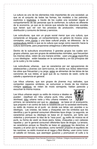 Equipo Académico-Pedagógico Área Ciencias Económicas y Políticas- Colegios Arquidiocesanos de Cali
Página 114
La cultura es uno de los elementos más importantes de una sociedad, ya
que es el conjunto de todas las formas, los modelos o los patrones,
explícitos o implícitos, a través de los cuales una sociedad regula el
comportamiento de las personas que la conforman, la cultura es diferente
de la economía, ya que es la ciencia que estudia las relaciones sociales
que tienen que ver con los procesos de producción, intercambio,
distribución y consumo de bienes y servicios.
Las subculturas, que son un grupo social menor que una cultura, que
comprende un lenguaje, un comportamiento, un género de música, unos
conceptos, unos iconos y una base cultural propia, se diferencia de la
contracultura debido a que es la cultura que surge como reacción hacia la
cultura dominante, para proponerse antagónica o alternativamente.
Dentro de la subcultura encontramos 3 grandes grupos los cuales son:
grupos urbanos, que son grupos de adolescentes normales, que frecuentan
los mismos sitios, visten de una manera similar, usan una jerga específica
y sus ideologías están basadas en la camaradería y en los principios del
yo te cuido y tú me cuidas.
Las subculturas urbanas, que se caracteriza por ser agrupaciones de
adolescentes y jóvenes con semi-íconos, en donde sus ídolos determinan
los sitios que frecuentan y su jerga, estos se alimentan de las letras de las
canciones de sus ídolos, al igual que de su manera de vestir, corte de
cabello y apariencia en general.
Las tribus urbanas, que son grupos de jóvenes muy radicales, que
comporten espacios similares, se comunican a través de los mismos
códigos estéticos, se visten de modo semejante, hablan parecido y
escuchan la misma música.
Las tribus urbanas según su estilo de música e ideales se
pueden clasifican en: tribu urbana punk, tribu urbana
skinhead, tribu urbana rasta y tribu urbana metalera. La
primera, se caracteriza por que su ideología se basa en el anarquismo,
que propone ir en contra de todo lo establecido por la sociedad dominante,
su estilo de música es el punk en donde sus letras van acordes a su
ideología, Las crestas, las botas y chaquetas son los símbolos que los
identifica y por lo general consumen diferentes tipos droga. La segunda, se
caracteriza porque su ideología se basa en el nazismo, por tanto son
violentos y promueven la idea de la “raza pura”, su estilo de música es el
punk, su forma de vestir es blues jeans, botas, chaquetas y son cabezas
rapadas y por lo general consumen diferentes tipos de drogas. La tercera,
se caracteriza porque su filosofía se basa en promover los derechos, el
respeto y el amor por la naturaleza, como también propone el equilibrio de
las naciones, su estilo musical es el ragga y Bob Marley, usan como ícono
el cabello en trenzas, que asemejan gusanos y promueven el culto a la
 