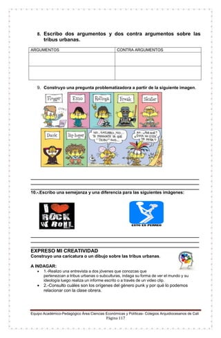 Equipo Académico-Pedagógico Área Ciencias Económicas y Políticas- Colegios Arquidiocesanos de Cali
Página 117
8. Escribo dos argumentos y dos contra argumentos sobre las
tribus urbanas.
ARGUMENTOS CONTRA ARGUMENTOS
9. Construyo una pregunta problematizadora a partir de la siguiente imagen.
______________________________________________________________________
______________________________________________________________________
______________________________________________________________________
10.-.Escribo una semejanza y una diferencia para las siguientes imágenes:
______________________________________________________________________
______________________________________________________________________
______________________________________________________________________
EXPRESO MI CREATIVIDAD
Construyo una caricatura o un dibujo sobre las tribus urbanas.
A INDAGAR:
 1.-Realizo una entrevista a dos jóvenes que conozcas que
pertenezcan a tribus urbanas o subculturas, indaga su forma de ver el mundo y su
ideología luego realiza un informe escrito o a través de un video clip.
 2.-Consulto cuáles son los orígenes del género punk y por qué lo podemos
relacionar con la clase obrera.
 