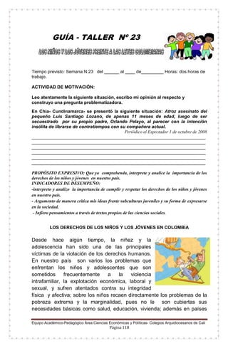 Equipo Académico-Pedagógico Área Ciencias Económicas y Políticas- Colegios Arquidiocesanos de Cali
Página 118
GUÍA - TALLER Nº 23
Tiempo previsto: Semana N.23 del ______ al ____ de_________ Horas: dos horas de
trabajo.
ACTIVIDAD DE MOTIVACIÓN:
Leo atentamente la siguiente situación, escribo mi opinión al respecto y
construyo una pregunta problematizadora.
En Chía- Cundinamarca- se presentó la siguiente situación: Atroz asesinato del
pequeño Luis Santiago Lozano, de apenas 11 meses de edad, luego de ser
secuestrado por su propio padre, Orlando Pelayo, al parecer con la intención
insólita de librarse de contratiempos con su compañera actual.
Periódico el Espectador 1 de octubre de 2008
______________________________________________________________________
______________________________________________________________________
______________________________________________________________________
______________________________________________________________________
______________________________________________________________________
______________________________________________________________________
PROPÓSITO EXPRESIVO: Que yo comprehenda, interprete y analice la importancia de los
derechos de los niños y jóvenes en nuestro país.
INDICADORES DE DESEMPEÑO:
-interpreto y analizo la importancia de cumplir y respetar los derechos de los niños y jóvenes
en nuestro país.
- Argumento de manera crítica mis ideas frente subculturas juveniles y su forma de expresarse
en la sociedad.
- Infiero pensamientos a través de textos propios de las ciencias sociales.
LOS DERECHOS DE LOS NIÑOS Y LOS JÓVENES EN COLOMBIA
Desde hace algún tiempo, la niñez y la
adolescencia han sido una de las principales
víctimas de la violación de los derechos humanos.
En nuestro país son varios los problemas que
enfrentan los niños y adolescentes que son
sometidos frecuentemente a la violencia
intrafamiliar, la explotación económica, laboral y
sexual, y sufren atentados contra su integridad
física y afectiva; sobre los niños recaen directamente los problemas de la
pobreza extrema y la marginalidad, pues no le son cubiertas sus
necesidades básicas como salud, educación, vivienda; además en países
 