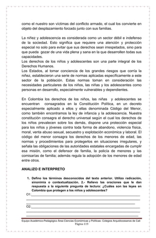 Equipo Académico-Pedagógico Área Ciencias Económicas y Políticas- Colegios Arquidiocesanos de Cali
Página 119
como el nuestro son víctimas del conflicto armado, el cual los convierte en
objeto del desplazamiento forzado junto con sus familias.
La niñez y adolescencia es considerada como un sector débil e indefenso
de la sociedad. Esto significa que requiere una atención y protección
especial no solo para evitar que sus derechos sean irrespetados, sino para
que pueda gozar de una vida plena y sana en la que desarrollen todas sus
capacidades.
Los derechos de los niños y adolescentes son una parte integral de los
Derechos Humanos.
Los Estados, al tomar conciencia de los grandes riesgos que corría la
niñez, establecieron una serie de normas aplicadas específicamente a este
sector de la población. Estas normas toman en consideración las
necesidades particulares de los niños, las niñas y los adolescentes como
personas en desarrollo, especialmente vulnerables y dependientes.
En Colombia los derechos de los niños, las niñas y adolescentes se
encuentran consagrados en la Constitución Política, en un decreto
especialmente aplicado a ellos y ellas denominada Código del Menor,
como también encontramos la ley de infancia y la adolescencia. Nuestra
constitución consagra el derecho universal según el cual los derechos de
los niños prevalecen sobre los demás, dispone una protección especial
para los niños y jóvenes contra toda forma de abandono, violencia física,
moral, venta abuso sexual, secuestro y explotación económica y laboral. El
código del menor consagra los derechos de los menores de edad, las
normas y procedimientos para protegerlos en situaciones irregulares, y
señala las obligaciones de las autoridades estatales encargadas de cumplir
esa misión, como el defensor de familia, la policía de menores y las
comisarías de familia; además regula la adopción de los menores de edad
entre otros.
ANALIZO E INTERPRETO
1. Defino los términos desconocidos del texto anterior. Utilizo radicación,
sinonimia o contextualización. 2.- Relievo las oraciones que le dan
respuesta a la siguiente pregunta de lectura: ¿Cuáles son las leyes en
Colombia que protegen a los niños y adolescentes?
O1:________________________________________________________________
___________________________________________________________________
________________________________________________________________
O2:________________________________________________________________
___________________________________________________________________
__________________________________________________________________
 