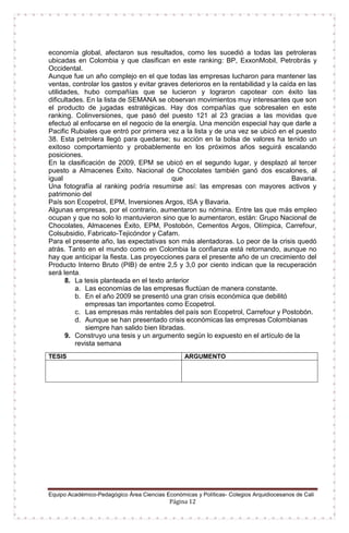 Equipo Académico-Pedagógico Área Ciencias Económicas y Políticas- Colegios Arquidiocesanos de Cali
Página 12
economía global, afectaron sus resultados, como les sucedió a todas las petroleras
ubicadas en Colombia y que clasifican en este ranking: BP, ExxonMobil, Petrobrás y
Occidental.
Aunque fue un año complejo en el que todas las empresas lucharon para mantener las
ventas, controlar los gastos y evitar graves deterioros en la rentabilidad y la caída en las
utilidades, hubo compañías que se lucieron y lograron capotear con éxito las
dificultades. En la lista de SEMANA se observan movimientos muy interesantes que son
el producto de jugadas estratégicas. Hay dos compañías que sobresalen en este
ranking. Colinversiones, que pasó del puesto 121 al 23 gracias a las movidas que
efectuó al enfocarse en el negocio de la energía. Una mención especial hay que darle a
Pacific Rubiales que entró por primera vez a la lista y de una vez se ubicó en el puesto
38. Esta petrolera llegó para quedarse; su acción en la bolsa de valores ha tenido un
exitoso comportamiento y probablemente en los próximos años seguirá escalando
posiciones.
En la clasificación de 2009, EPM se ubicó en el segundo lugar, y desplazó al tercer
puesto a Almacenes Éxito. Nacional de Chocolates también ganó dos escalones, al
igual que Bavaria.
Una fotografía al ranking podría resumirse así: las empresas con mayores activos y
patrimonio del
País son Ecopetrol, EPM, Inversiones Argos, ISA y Bavaria.
Algunas empresas, por el contrario, aumentaron su nómina. Entre las que más empleo
ocupan y que no solo lo mantuvieron sino que lo aumentaron, están: Grupo Nacional de
Chocolates, Almacenes Éxito, EPM, Postobón, Cementos Argos, Olímpica, Carrefour,
Colsubsidio, Fabricato-Tejicóndor y Cafam.
Para el presente año, las expectativas son más alentadoras. Lo peor de la crisis quedó
atrás. Tanto en el mundo como en Colombia la confianza está retornando, aunque no
hay que anticipar la fiesta. Las proyecciones para el presente año de un crecimiento del
Producto Interno Bruto (PIB) de entre 2,5 y 3,0 por ciento indican que la recuperación
será lenta.
8. La tesis planteada en el texto anterior
a. Las economías de las empresas fluctúan de manera constante.
b. En el año 2009 se presentó una gran crisis económica que debilitó
empresas tan importantes como Ecopetrol.
c. Las empresas más rentables del país son Ecopetrol, Carrefour y Postobón.
d. Aunque se han presentado crisis económicas las empresas Colombianas
siempre han salido bien libradas.
9. Construyo una tesis y un argumento según lo expuesto en el artículo de la
revista semana
TESIS ARGUMENTO
 