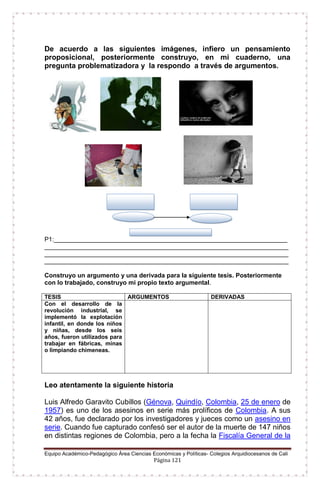 Equipo Académico-Pedagógico Área Ciencias Económicas y Políticas- Colegios Arquidiocesanos de Cali
Página 121
De acuerdo a las siguientes imágenes, infiero un pensamiento
proposicional, posteriormente construyo, en mi cuaderno, una
pregunta problematizadora y la respondo a través de argumentos.
P1:___________________________________________________________________
______________________________________________________________________
______________________________________________________________________
______________________________________________________________________
Construyo un argumento y una derivada para la siguiente tesis. Posteriormente
con lo trabajado, construyo mi propio texto argumental.
TESIS ARGUMENTOS DERIVADAS
Con el desarrollo de la
revolución industrial, se
implementó la explotación
infantil, en donde los niños
y niñas, desde los seis
años, fueron utilizados para
trabajar en fábricas, minas
o limpiando chimeneas.
Leo atentamente la siguiente historia
Luis Alfredo Garavito Cubillos (Génova, Quindío, Colombia, 25 de enero de
1957) es uno de los asesinos en serie más prolíficos de Colombia. A sus
42 años, fue declarado por los investigadores y jueces como un asesino en
serie. Cuando fue capturado confesó ser el autor de la muerte de 147 niños
en distintas regiones de Colombia, pero a la fecha la Fiscalía General de la
 
