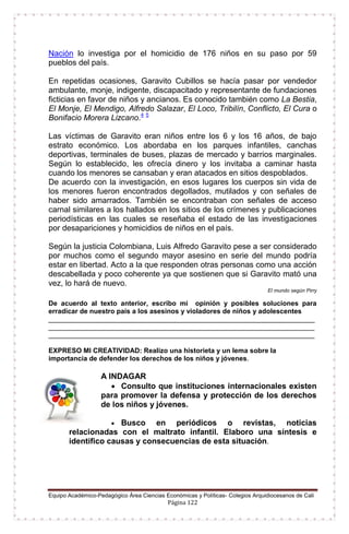 Equipo Académico-Pedagógico Área Ciencias Económicas y Políticas- Colegios Arquidiocesanos de Cali
Página 122
Nación lo investiga por el homicidio de 176 niños en su paso por 59
pueblos del país.
En repetidas ocasiones, Garavito Cubillos se hacía pasar por vendedor
ambulante, monje, indigente, discapacitado y representante de fundaciones
ficticias en favor de niños y ancianos. Es conocido también como La Bestia,
El Monje, El Mendigo, Alfredo Salazar, El Loco, Tribilín, Conflicto, El Cura o
Bonifacio Morera Lizcano.4 5
Las víctimas de Garavito eran niños entre los 6 y los 16 años, de bajo
estrato económico. Los abordaba en los parques infantiles, canchas
deportivas, terminales de buses, plazas de mercado y barrios marginales.
Según lo establecido, les ofrecía dinero y los invitaba a caminar hasta
cuando los menores se cansaban y eran atacados en sitios despoblados.
De acuerdo con la investigación, en esos lugares los cuerpos sin vida de
los menores fueron encontrados degollados, mutilados y con señales de
haber sido amarrados. También se encontraban con señales de acceso
carnal similares a los hallados en los sitios de los crímenes y publicaciones
periodísticas en las cuales se reseñaba el estado de las investigaciones
por desapariciones y homicidios de niños en el país.
Según la justicia Colombiana, Luis Alfredo Garavito pese a ser considerado
por muchos como el segundo mayor asesino en serie del mundo podría
estar en libertad. Acto a la que responden otras personas como una acción
descabellada y poco coherente ya que sostienen que si Garavito mató una
vez, lo hará de nuevo.
El mundo según Pirry
De acuerdo al texto anterior, escribo mi opinión y posibles soluciones para
erradicar de nuestro país a los asesinos y violadores de niños y adolescentes
______________________________________________________________________
______________________________________________________________________
______________________________________________________________________
EXPRESO MI CREATIVIDAD: Realizo una historieta y un lema sobre la
importancia de defender los derechos de los niños y jóvenes.
A INDAGAR
 Consulto que instituciones internacionales existen
para promover la defensa y protección de los derechos
de los niños y jóvenes.
 Busco en periódicos o revistas, noticias
relacionadas con el maltrato infantil. Elaboro una síntesis e
identifico causas y consecuencias de esta situación.
 
