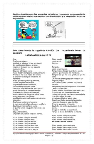 Equipo Académico-Pedagógico Área Ciencias Económicas y Políticas- Colegios Arquidiocesanos de Cali
Página 126
Analizo detenidamente las siguientes caricaturas y construyo un pensamiento,
posteriormente realizo una pregunta problematizadora y la respondo a través de
argumentos.
______________________________________________________________________
______________________________________________________________________
______________________________________________________________________
Leo atentamente la siguiente canción (se recomienda llevar la
canción)
LATINOAMÉRICA- CALLE 13
Soy,
Soy lo que dejaron,
soy toda la sobra de lo que se robaron.
Un pueblo escondido en la cima,
mi piel es de cuero por eso aguanta
cualquier clima.
Soy una fábrica de humo,
mano de obra campesina para tu consumo
Frente de frio en el medio del verano,
el amor en los tiempos del cólera, mi
hermano.
El sol que nace y el día que muere,
con los mejores atardeceres.
Soy el desarrollo en carne viva,
un discurso político sin saliva.
Las caras más bonitas que he conocido,
soy la fotografía de un desaparecido.
Soy la sangre dentro de tus venas,
soy un pedazo de tierra que vale la pena.
soy una canasta con frijoles ,
soy Maradona contra Inglaterra anotándote
dos goles.
Soy lo que sostiene mi bandera,
la espina dorsal del planeta es mi cordillera.
Soy lo que me enseño mi padre,
el que no quiere a su patria no quiere a su
madre.
Soy América latina,
un pueblo sin piernas pero que camina.
Tú no puedes comprar al viento.
Tú no puedes comprar al sol.
Tú no puedes comprar la lluvia.
Tú no puedes comprar el calor.
Tú no puedes comprar las nubes.
Tú no puedes comprar los colores.
Tú no puedes comprar mi alegría.
Tú no puedes
comprar mis
dolores.
Tengo los
lagos, tengo los ríos.
Tengo mis dientes pa` cuando me sonrío.
La nieve que maquilla mis montañas.
Tengo el sol que me seca y la lluvia que me
baña.
Un desierto embriagado con bellos de un
trago de pulque.
Para cantar con los coyotes, todo lo que
necesito.
Tengo mis pulmones respirando azul clarito.
La altura que sofoca.
Soy las muelas de mi boca mascando coca.
El otoño con sus hojas desmalladas.
Los versos escritos bajo la noche estrellada.
Una viña repleta de uvas.
Un cañaveral bajo el sol en cuba.
Soy el mar Caribe que vigila las casitas,
Haciendo rituales de agua bendita.
El viento que peina mi cabello.
Soy todos los santos que cuelgan de mi
cuello.
El jugo de mi lucha no es artificial,
Porque el abono de mi tierra es natural.
Tú no puedes comprar al viento.
Tú no puedes comprar al sol.
Tú no puedes comprar la lluvia.
MI TIERRA NO SE VENDE
Tú no puedes comprar el calor.
Tú no puedes comprar las nubes.
Tú no puedes comprar los colores.
 