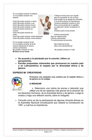 Equipo Académico-Pedagógico Área Ciencias Económicas y Políticas- Colegios Arquidiocesanos de Cali
Página 127
Tú no puedes comprar mi alegría.
Tú no puedes comprar mis
dolores.
Você não pode comprar o vento
Você não pode comprar o sol
Você não pode comprar chuva
Você não pode comprar o calor
Você não pode comprar as
nuvens
Você não pode comprar as
cores
Você não pode comprar minha felicidade
Você não pode comprar minha tristeza
Tú no puedes comprar al sol.
Tú no puedes comprar la lluvia.
(Vamos dibujando el camino,
vamos caminando)
No puedes comprar mi vida.
Mi tierra no se vende
Trabajo en bruto pero con orgullo,
Aquí se comparte, lo mío es tuyo.
Este pueblo no se ahoga con marullos,
Y si se derrumba yo lo reconstruyo.
Tampoco pestañeo cuando te miro,
Para q te acuerdes de mi apellido.
La operación cóndor invadiendo mi
nido,
¡Perdono pero nunca olvido!
(Vamos caminando)
Aquí se respira lucha.
(Vamos caminando)
Yo canto porque se escucha.
Aquí estamos de pie
¡Que viva Latinoamérica!
No puedes comprar mi vida.
 De acuerdo a lo planteado por la canción, infiero un
pensamiento.
 Escribo propuestas coherentes que promuevan en nuestro país
y en Latinoamérica el respeto por la diversidad étnica y de
género.
EXPRESO MI CREATIVIDAD
Promuevo una campaña muy creativa por el respeto étnico y
de género en mi colegio.
A INDAGAR
 Selecciono una noticia de prensa o televisión que
refleje uno de los aspectos más graves de la situación de
los Derechos Humanos, de la diversidad étnica y de género. Luego lo
analizo y hago una reflexión escrita, sobre lo indagado.
 Consulto cómo se dio la participación de algunas minorías étnicas en
la Asamblea Nacional Constituyente que redactó la Constitución de
1991, y cuál fue su importancia.
 