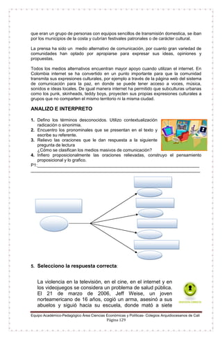 Equipo Académico-Pedagógico Área Ciencias Económicas y Políticas- Colegios Arquidiocesanos de Cali
Página 129
que eran un grupo de personas con equipos sencillos de transmisión domestica, se iban
por los municipios de la costa y cubrían festivales patronales o de carácter cultural.
La prensa ha sido un medio alternativo de comunicación, por cuanto gran variedad de
comunidades han optado por apropiarse para expresar sus ideas, opiniones y
propuestas.
Todos los medios alternativos encuentran mayor apoyo cuando utilizan el internet. En
Colombia internet se ha convertido en un punto importante para que la comunidad
transmita sus expresiones culturales, por ejemplo a través de la página web del sistema
de comunicación para la paz, en donde se puede tener acceso a voces, música,
sonidos e ideas locales. De igual manera internet ha permitido que subculturas urbanas
como los punk, skinheads, teddy boys, proyecten sus propias expresiones culturales a
grupos que no comparten el mismo territorio ni la misma ciudad.
ANALIZO E INTERPRETO
1. Defino los términos desconocidos. Utilizo contextualización
radicación o sinonimia.
2. Encuentro los pronominales que se presentan en el texto y
escribe su referente.
3. Relievo las oraciones que le dan respuesta a la siguiente
pregunta de lectura
¿Cómo se clasifican los medios masivos de comunicación?
4. Infiero proposicionalmente las oraciones relievadas, construyo el pensamiento
proposicional y lo grafico.
P1:___________________________________________________________________
______________________________________________________________________
5. Selecciono la respuesta correcta:
La violencia en la televisión, en el cine, en el internet y en
los videojuegos se considera un problema de salud pública.
El 21 de marzo de 2006, Jeff Weise, un joven
norteamericano de 16 años, cogió un arma, asesinó a sus
abuelos y siguió hacia su escuela, donde mató a siete
 