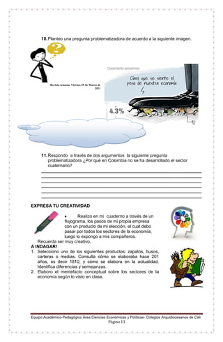 Equipo Académico-Pedagógico Área Ciencias Económicas y Políticas- Colegios Arquidiocesanos de Cali
Página 13
10.Planteo una pregunta problematizadora de acuerdo a la siguiente imagen.
Revista semana. Viernes 25 de Marzo de
2011
11.Respondo a través de dos argumentos la siguiente pregunta
problematizadora ¿Por qué en Colombia no se ha desarrollado el sector
cuaternario?
__________________________________________________________________
__________________________________________________________________
__________________________________________________________________
__________________________________________________________________
__________________________________________________________________
__________________________________________________________________
EXPRESA TU CREATIVIDAD
 Realizo en mi cuaderno a través de un
flujograma, los pasos de mi propia empresa
con un producto de mi elección, el cual debo
pasar por todos los sectores de la economía,
luego lo expongo a mis compañeros.
Recuerda ser muy creativo.
A INDAGAR!
1. Selecciono uno de los siguientes productos: zapatos, busos,
carteras o medias. Consulta cómo se elaboraba hace 201
años, es decir 1810, y cómo se elabora en la actualidad.
Identifica diferencias y semejanzas.
2. Elaboro el mentefacto conceptual sobre los sectores de la
economía según lo visto en clase.
 