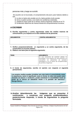 Equipo Académico-Pedagógico Área Ciencias Económicas y Políticas- Colegios Arquidiocesanos de Cali
Página 130
personas más y luego se suicidó.
De acuerdo con el enunciado, el comportamiento del joven pudo haberse debido a
que
A. la vida no había sido amable con él y había perdido el año escolar.
B. tenía un padre suicida y una madre con problemas cerebrales.
C. pasaba la mayor parte de su tiempo viendo programas violentos en la TV.
D. la televisión determina de manera directa los comportamientos humanos.
A ESCRIBIR
6. Escribo argumentos y contra argumentos sobre los medios masivos de
comunicación y su impacto en la vida cotidiana de las personas.
7. Grafico proposicionalmente un argumento y un contra argumento, de los
construidos en el punto anterior.
8. Elaboro una tesis para el siguiente argumento:
TESIS ARGUMENTO
En una economía de carácter global, la
tecnología y los medios de comunicación se
convierten en elementos de carácter
estratégico y en un factor de competitividad
de primera magnitud.
9. A través de argumentos, escribo mi opinión con respecto al siguiente
pensamiento:
______________________________________________________________________
______________________________________________________________________
______________________________________________________________________
______________________________________________________________________
_
10.Analizo detenidamente las imágenes que se presentan a
continuación y construyo una pregunta problemátizadora,
posteriormente respondo, a través de argumentos la pregunta
formulada.
ARGUMENTOS CONTRA ARGUMENTOS
Los propios medios pueden trivializar aún más tanto el conocimiento como
la experiencia, tanto el significado como la forma; la ciber-red puede estar
atestada de basura e incitación; puede anestesiar la sensibilidad hasta el
punto de la inercia (el teleadicto frente a la pantalla del televisor)”
George Steiner
 