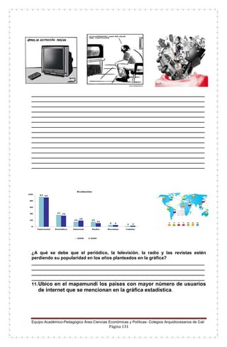 Equipo Académico-Pedagógico Área Ciencias Económicas y Políticas- Colegios Arquidiocesanos de Cali
Página 131
______________________________________________________________________
______________________________________________________________________
______________________________________________________________________
______________________________________________________________________
______________________________________________________________________
______________________________________________________________________
______________________________________________________________________
______________________________________________________________________
______________________________________________________________________
______________________________________________________________________
______________________________________________________________________
______________________________________________________________________
______________________________________________________________________
______________________________________________________________________
______________________________________________________________________
¿A qué se debe que el periódico, la televisión. la radio y las revistas estén
perdiendo su popularidad en los años planteados en la gráfica?
______________________________________________________________________
______________________________________________________________________
______________________________________________________________________
______________________________________________________________________
11.Ubico en el mapamundi los países con mayor número de usuarios
de internet que se mencionan en la gráfica estadística.
 