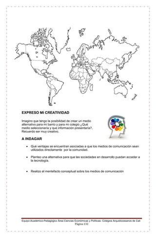 Equipo Académico-Pedagógico Área Ciencias Económicas y Políticas- Colegios Arquidiocesanos de Cali
Página 132
EXPRESO MI CREATIVIDAD
Imagino que tengo la posibilidad de crear un medio
alternativo para mi barrio y para mi colegio ¿Qué
medio seleccionaría y que información presentaría?,
Recuerdo ser muy creativo.
A INDAGAR
 Qué ventajas se encuentran asociadas a que los medios de comunicación sean
utilizados directamente por la comunidad.
 Planteo una alternativa para que las sociedades en desarrollo puedan acceder a
la tecnología.
 Realizo el mentefacto conceptual sobre los medios de comunicación
 