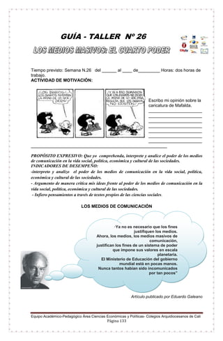 Equipo Académico-Pedagógico Área Ciencias Económicas y Políticas- Colegios Arquidiocesanos de Cali
Página 133
GUÍA - TALLER Nº 26
Tiempo previsto: Semana N.26 del ______ al ____ de_________ Horas: dos horas de
trabajo.
ACTIVIDAD DE MOTIVACIÓN:
Escribo mi opinión sobre la
caricatura de Mafalda.
______________________
______________________
______________________
______________________
______________________
______________________
______________________
________________________________________________________
PROPÓSITO EXPRESIVO: Que yo comprehenda, interprete y analice el poder de los medios
de comunicación en la vida social, política, económica y cultural de las sociedades.
INDICADORES DE DESEMPEÑO:
-interpreto y analizo el poder de los medios de comunicación en la vida social, política,
económica y cultural de las sociedades.
- Argumento de manera crítica mis ideas frente al poder de los medios de comunicación en la
vida social, política, económica y cultural de las sociedades.
- Infiero pensamientos a través de textos propios de las ciencias sociales.
LOS MEDIOS DE COMUNICACIÓN
Artículo publicado por Eduardo Galeano
“Ya no es necesario que los fines
justifiquen los medios.
Ahora, los medios, los medios masivos de
comunicación,
justifican los fines de un sistema de poder
que impone sus valores en escala
planetaria.
El Ministerio de Educación del gobierno
mundial está en pocas manos.
Nunca tantos habían sido incomunicados
por tan pocos”
 