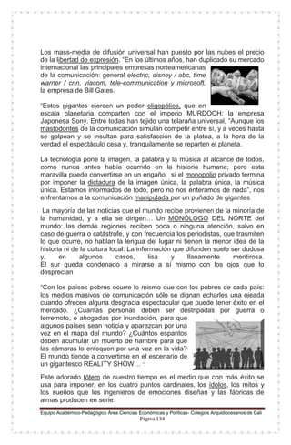 Equipo Académico-Pedagógico Área Ciencias Económicas y Políticas- Colegios Arquidiocesanos de Cali
Página 134
Los mass-media de difusión universal han puesto por las nubes el precio
de la libertad de expresión. “En los últimos años, han duplicado su mercado
internacional las principales empresas norteamericanas
de la comunicación: general electric, disney / abc, time
warner / cnn, viacom, tele-communication y microsoft,
la empresa de Bill Gates.
“Estos gigantes ejercen un poder oligopólico, que en
escala planetaria comparten con el imperio MURDOCH; la empresa
Japonesa Sony. Entre todas han tejido una telaraña universal, “Aunque los
mastodontes de la comunicación simulan competir entre sí, y a veces hasta
se golpean y se insultan para satisfacción de la platea, a la hora de la
verdad el espectáculo cesa y, tranquilamente se reparten el planeta.
La tecnología pone la imagen, la palabra y la música al alcance de todos,
como nunca antes había ocurrido en la historia humana; pero esta
maravilla puede convertirse en un engaño, si el monopolio privado termina
por imponer la dictadura de la imagen única, la palabra única, la música
única. Estamos informados de todo, pero no nos enteramos de nada”, nos
enfrentamos a la comunicación manipulada por un puñado de gigantes.
La mayoría de las noticias que el mundo recibe provienen de la minoría de
la humanidad, y a ella se dirigen… Un MONÓLOGO DEL NORTE del
mundo: las demás regiones reciben poca o ninguna atención, salvo en
caso de guerra o catástrofe, y con frecuencia los periodistas, que trasmiten
lo que ocurre, no hablan la lengua del lugar ni tienen la menor idea de la
historia ni de la cultura local. La información que difunden suele ser dudosa
y, en algunos casos, lisa y llanamente mentirosa.
El sur queda condenado a mirarse a sí mismo con los ojos que lo
desprecian
“Con los países pobres ocurre lo mismo que con los pobres de cada país:
los medios masivos de comunicación sólo se dignan echarles una ojeada
cuando ofrecen alguna desgracia espectacular que puede tener éxito en el
mercado. ¿Cuántas personas deben ser destripadas por guerra o
terremoto, o ahogadas por inundación, para que
algunos países sean noticia y aparezcan por una
vez en el mapa del mundo? ¿Cuántos espantos
deben acumular un muerto de hambre para que
las cámaras lo enfoquen por una vez en la vida?
El mundo tiende a convertirse en el escenario de
un gigantesco REALITY SHOW… ”.
Este adorado tótem de nuestro tiempo es el medio que con más éxito se
usa para imponer, en los cuatro puntos cardinales, los ídolos, los mitos y
los sueños que los ingenieros de emociones diseñan y las fábricas de
almas producen en serie.
 