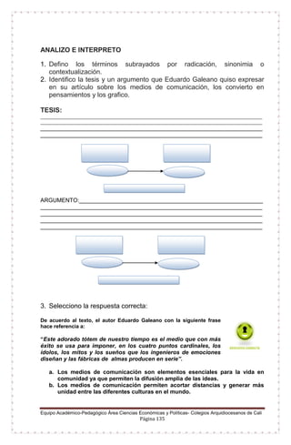 Equipo Académico-Pedagógico Área Ciencias Económicas y Políticas- Colegios Arquidiocesanos de Cali
Página 135
ANALIZO E INTERPRETO
1. Defino los términos subrayados por radicación, sinonimia o
contextualización.
2. Identifico la tesis y un argumento que Eduardo Galeano quiso expresar
en su artículo sobre los medios de comunicación, los convierto en
pensamientos y los grafico.
TESIS:
____________________________________________________________________________________
____________________________________________________________________________________
______________________________________________________________________
______________________________________________________________________
ARGUMENTO:__________________________________________________________
______________________________________________________________________
______________________________________________________________________
______________________________________________________________________
______________________________________________________________________
3. Selecciono la respuesta correcta:
De acuerdo al texto, el autor Eduardo Galeano con la siguiente frase
hace referencia a:
“Este adorado tótem de nuestro tiempo es el medio que con más
éxito se usa para imponer, en los cuatro puntos cardinales, los
ídolos, los mitos y los sueños que los ingenieros de emociones
diseñan y las fábricas de almas producen en serie”.
a. Los medios de comunicación son elementos esenciales para la vida en
comunidad ya que permiten la difusión amplia de las ideas.
b. Los medios de comunicación permiten acortar distancias y generar más
unidad entre las diferentes culturas en el mundo.
 