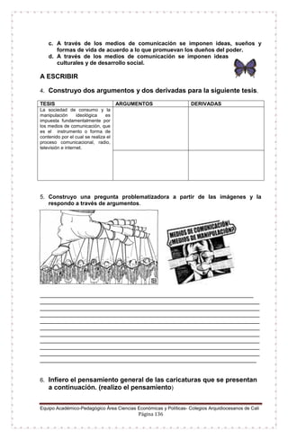 Equipo Académico-Pedagógico Área Ciencias Económicas y Políticas- Colegios Arquidiocesanos de Cali
Página 136
c. A través de los medios de comunicación se imponen ideas, sueños y
formas de vida de acuerdo a lo que promuevan los dueños del poder.
d. A través de los medios de comunicación se imponen ideas
culturales y de desarrollo social.
A ESCRIBIR
4. Construyo dos argumentos y dos derivadas para la siguiente tesis.
TESIS ARGUMENTOS DERIVADAS
La sociedad de consumo y la
manipulación ideológica es
impuesta fundamentalmente por
los medios de comunicación, que
es el instrumento o forma de
contenido por el cual se realiza el
proceso comunicacional, radio,
televisión e internet.
5. Construyo una pregunta problematizadora a partir de las imágenes y la
respondo a través de argumentos.
____________________________________________________________________
______________________________________________________________________
______________________________________________________________________
______________________________________________________________________
______________________________________________________________________
______________________________________________________________________
______________________________________________________________________
______________________________________________________________________
______________________________________________________________________
______________________________________________________________________
_____________________________________________________________________
6. Infiero el pensamiento general de las caricaturas que se presentan
a continuación. (realizo el pensamiento)
 
