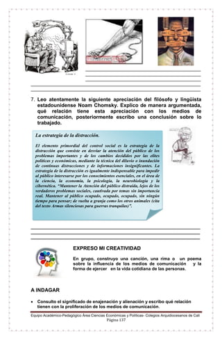 Equipo Académico-Pedagógico Área Ciencias Económicas y Políticas- Colegios Arquidiocesanos de Cali
Página 137
_____________________________________________________
_____________________________________________________
_____________________________________________________
______________________________________________________________________________
______________________________________________________________________________
7. Leo atentamente la siguiente apreciación del filósofo y lingüista
estadounidense Noam Chomsky. Explico de manera argumentada,
qué relación tiene esta apreciación con los medios de
comunicación, posteriormente escribo una conclusión sobre lo
trabajado.
______________________________________________________________________
______________________________________________________________________
______________________________________________________________________
EXPRESO MI CREATIVIDAD
En grupo, construyo una canción, una rima o un poema
sobre la influencia de los medios de comunicación y la
forma de ejercer en la vida cotidiana de las personas.
A INDAGAR
 Consulto el significado de enajenación y alienación y escribo qué relación
tienen con la proliferación de los medios de comunicación.
La estrategia de la distracción.
El elemento primordial del control social es la estrategia de la
distracción que consiste en desviar la atención del público de los
problemas importantes y de los cambios decididos por las elites
políticas y económicas, mediante la técnica del diluvio o inundación
de continuas distracciones y de informaciones insignificantes. La
estrategia de la distracción es igualmente indispensable para impedir
al público interesarse por los conocimientos esenciales, en el área de
la ciencia, la economía, la psicología, la neurobiología y la
cibernética. “Mantener la Atención del público distraída, lejos de los
verdaderos problemas sociales, cautivada por temas sin importancia
real. Mantener al público ocupado, ocupado, ocupado, sin ningún
tiempo para pensar; de vuelta a granja como los otros animales (cita
del texto Armas silenciosas para guerras tranquilas)”.
 