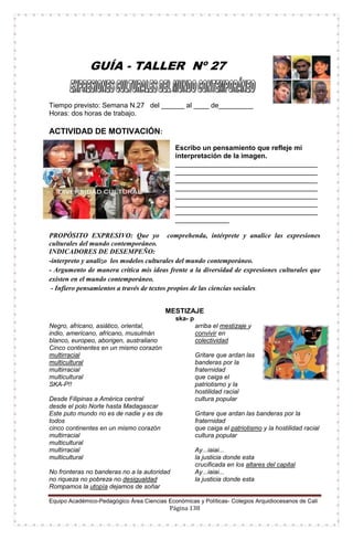 Equipo Académico-Pedagógico Área Ciencias Económicas y Políticas- Colegios Arquidiocesanos de Cali
Página 138
GUÍA - TALLER Nº 27
Tiempo previsto: Semana N.27 del ______ al ____ de_________
Horas: dos horas de trabajo.
ACTIVIDAD DE MOTIVACIÓN:
Escribo un pensamiento que refleje mi
interpretación de la imagen.
_____________________________________
_____________________________________
_____________________________________
_____________________________________
_____________________________________
_____________________________________
_____________________________________
______________
PROPÓSITO EXPRESIVO: Que yo comprehenda, intérprete y analice las expresiones
culturales del mundo contemporáneo.
INDICADORES DE DESEMPEÑO:
-interpreto y analizo los modelos culturales del mundo contemporáneo.
- Argumento de manera crítica mis ideas frente a la diversidad de expresiones culturales que
existen en el mundo contemporáneo.
- Infiero pensamientos a través de textos propios de las ciencias sociales.
MESTIZAJE
ska- p
Negro, africano, asiático, oriental,
indio, americano, africano, musulmán
blanco, europeo, aborigen, australiano
Cinco continentes en un mismo corazón
multirracial
multicultural
multirracial
multicultural
SKA-P!!
Desde Filipinas a América central
desde el polo Norte hasta Madagascar
Este puto mundo no es de nadie y es de
todos
cinco continentes en un mismo corazón
multirracial
multicultural
multirracial
multicultural
No fronteras no banderas no a la autoridad
no riqueza no pobreza no desigualdad
Rompamos la utopía dejamos de soñar
arriba el mestizaje y
convivir en
colectividad
Gritare que ardan las
banderas por la
fraternidad
que caiga el
patriotismo y la
hostilidad racial
cultura popular
Gritare que ardan las banderas por la
fraternidad
que caiga el patriotismo y la hostilidad racial
cultura popular
Ay...iaiai...
la justicia donde esta
crucificada en los altares del capital
Ay...iaiai...
la justicia donde esta
 