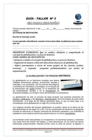Equipo Académico-Pedagógico Área Ciencias Económicas y Políticas- Colegios Arquidiocesanos de Cali
Página 14
GUÍA - TALLER Nº 3
Tiempo previsto: Semana N. 3 del ______ al ____ de_________ Horas: dos horas de
trabajo.
ACTIVIDAD DE MOTIVACIÓN
Escribo el mensaje oculto:
La cuyas organizadas. indiscutiblemente economías a favorece desarrollados los globalización países económica,
están bien
_________ __________________________ ________________________ , ____________________________
_______________________ ____ _______ _______________ __________________________ ____________
________________________ ______ _______ _____________________________.
PROPÓSITO EXPRESIVO: Que yo analice, intérprete y comprehenda el
concepto de globalización y su proceso histórico.
INDICADORES DE DESEMPEÑO:
- interpreto y analizo el concepto de globalización y su proceso histórico.
- Argumento de manera crítica mis ideas frente al proceso de globalización.
- Infiero pensamientos a través de textos propios de las ciencias sociales,
construyo y respondo preguntas problematizadoras con niveles de
argumentación.
LA GLOBALIZACIÓN Y SU PROCESO HISTÓRICO
La globalización es un fenómeno complejo que abarca
múltiples dimensiones políticas, económicas, sociales y
culturales, y se caracteriza por los avances tecnológicos
y científicos en informática y tecnología, en el impulso de
la participación del capital privado, en la ampliación de
las desigualdades sociales y en la privatización de
empresas estatales y el remate o cierre de empresas no competitivas.
La globalización ha sido un proceso de larga duración que presenta momentos de
impulso y aceleración, y de retroceso y estancamiento. Es el acumulado de todos estos
movimientos a lo largo de los últimos quinientos años, lo que ha dado lugar a la
consolidación de la globalización en siglo XX e inicios del XXI.
Los orígenes remotos del proceso globalizador se pueden ubicar en la época de los
descubrimientos en los siglos XV y XVI. Con la incorporación de América a la geografía
mundial se estructura un espacio comercial de dimensión planetaria y se consolida el
capitalismo como sistema económico predominante en su forma mercantilista.
Los territorios recién descubiertos se incorporaron a la economía europea y motivaron
una inicial forma de división del trabajo, a nivel internacional. Es así como las tierras
colonizadas proporcionaban materias primas como la caña de azúcar, el algodón y
 