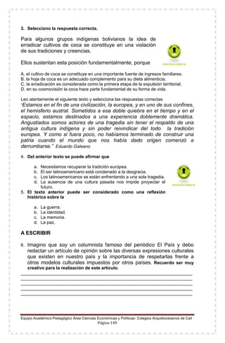 Equipo Académico-Pedagógico Área Ciencias Económicas y Políticas- Colegios Arquidiocesanos de Cali
Página 140
3. Selecciono la respuesta correcta.
Para algunos grupos indígenas bolivianos la idea de
erradicar cultivos de coca se constituye en una violación
de sus tradiciones y creencias.
Ellos sustentan esta posición fundamentalmente, porque
A. el cultivo de coca se constituye en una importante fuente de ingresos familiares.
B. la hoja de coca es un adecuado complemento para su dieta alimenticia.
C. la erradicación es considerada como la primera etapa de la expulsión territorial.
D. en su cosmovisión la coca hace parte fundamental de su forma de vida.
Leo atentamente el siguiente texto y selecciona las respuestas correctas
“Estamos en el fin de una civilización, la europea, y en uno de sus confines,
el hemisferio austral. Sometidos a esa doble quiebra en el tiempo y en el
espacio, estamos destinados a una experiencia doblemente dramática.
Angustiados somos actores de una tragedia sin tener el respaldo de una
antigua cultura indígena y sin poder reivindicar del todo la tradición
europea. Y como si fuera poco, no habíamos terminado de construir una
patria cuando el mundo que nos había dado origen comenzó a
derrumbarse.” Eduardo Galeano
4. Del anterior texto se puede afirmar que
a. Necesitamos recuperar la tradición europea.
b. El ser latinoamericano está condenado a la desgracia.
c. Los latinoamericanos se están enfrentando a una sola tragedia.
d. La ausencia de una cultura pasada nos impide proyectar el
futuro.
5. El texto anterior puede ser considerado como una reflexión
histórica sobre la
a. La guerra.
b. La identidad.
c. La memoria.
d. La paz.
A ESCRIBIR
6. Imagino que soy un columnista famoso del periódico El País y debo
redactar un artículo de opinión sobre las diversas expresiones culturales
que existen en nuestro país y la importancia de respetarlas frente a
otros modelos culturales impuestos por otros países. Recuerdo ser muy
creativo para la realización de este artículo.
______________________________________________________________________
______________________________________________________________________
______________________________________________________________________
______________________________________________________________________
______________________________________________________________________
 