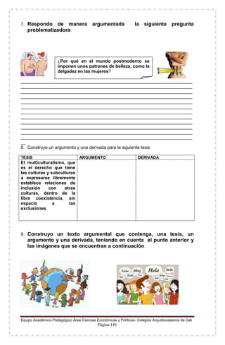 Equipo Académico-Pedagógico Área Ciencias Económicas y Políticas- Colegios Arquidiocesanos de Cali
Página 141
7. Respondo de manera argumentada la siguiente pregunta
problematizadora:
______________________________________________________________________
______________________________________________________________________
______________________________________________________________________
______________________________________________________________________
______________________________________________________________________
______________________________________________________________________
______________________________________________________________________
______________________________________________________________________
______________________________________________________________________
______________________________________________________________________
______________________________________________________________________
______________________________________________________________________
__
8. Construyo un argumento y una derivada para la siguiente tesis
TESIS ARGUMENTO DERIVADA
El multiculturalismo, que
es el derecho que tiene
las culturas y subculturas
a expresarse libremente
establece relaciones de
inclusión con otras
culturas, dentro de la
libre coexistencia, sin
espacio a las
exclusiones.
9. Construyo un texto argumental que contenga, una tesis, un
argumento y una derivada, teniendo en cuenta el punto anterior y
las imágenes que se encuentran a continuación.
¿Por qué en el mundo postmoderno se
imponen unos patrones de belleza, como la
delgadez en las mujeres?
 