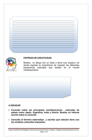 Equipo Académico-Pedagógico Área Ciencias Económicas y Políticas- Colegios Arquidiocesanos de Cali
Página 142
EXPRESO MI CREATIVIDAD
Realizo un dibujo con un título o lema muy creativo, en
donde exprese la importancia de respetar las diferentes
expresiones culturales que existen en el mundo
contemporáneo.
A INDAGAR
 Consulto sobre las principales manifestaciones culturales de
países como Japón, Argentina, India y Grecia. Realizo un informe
escrito sobre tu consulta.
 Consulto el término estereotipo y escribo qué relación tiene con
los modelos culturales impuestos.
_____________________________________________________________________
_____________________________________________________________________
_____________________________________________________________________
_____________________________________________________________________
_____________________________________________________________________
_____________________________________________________________________
_____________________________________________________________________
_____________________________________________________________________
_____________________________________________________________________
_____________________________________________________________________
_____________________________________________________________________
_____________________________________________________________________
_____________________________________________________________________
____________________________________________________________________
 