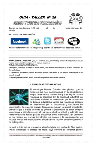 Equipo Académico-Pedagógico Área Ciencias Económicas y Políticas- Colegios Arquidiocesanos de Cali
Página 143
GUÍA - TALLER Nº 28
Tiempo previsto: Semana N.28 del ______ al ____ de_________ Horas: dos horas de
trabajo.
ACTIVIDAD DE MOTIVACIÓN
Analizo detenidamente las imágenes y escribo un pensamiento asociado a ellas.
______________________________________________________________________
______________________________________________________________________
______________________________________________________________________
______________________________________________________________________
PROPÓSITO EXPRESIVO: Que yo comprehenda, interprete y analice la importancia de las
redes y las nuevas tecnologías en el mundo moderno.
INDICADORES DE DESEMPEÑO:
-interpreto y analizo el impacto de las redes y las nuevas tecnologías en la vida cotidiana de
las sociedades.
- Argumento de manera crítica mis ideas frente a las redes y las nuevas tecnologías en el
mundo actual.
- Infiero pensamientos a través de textos propios de las ciencias sociales.
LAS NUEVAS TECNOLOGÍAS
El sociólogo Manuel Castells nos plantea que la
forma en que nos comunicarnos en la actualidad es
lo que determina la manera en que se organiza y se
relaciona la sociedad. En la sociedad industrial las
relaciones sociales se determinan por la producción
de bienes industriales, ahora las relaciones sociales
se determinan por la producción y circulación de
información. En esto las nuevas tecnologías juegan un papel importante,
debido a que a través de ellas se genera la posibilidad de estar siempre
informados y articulados con el mundo productivo actual, y además son
herramientas de trabajo para la producción de la información. En definitiva
lo que hacen las nuevas tecnologías en cuanto a la comunicación, es
instalar formas de relacionarnos, de percibir el mundo, de reconocernos y
de estar juntos.
La web o internet es una red o telaraña tejida por medio de fibra óptica,
líneas telefónicas o enlaces de radio, cuyo objetivo es conectar puntos
 