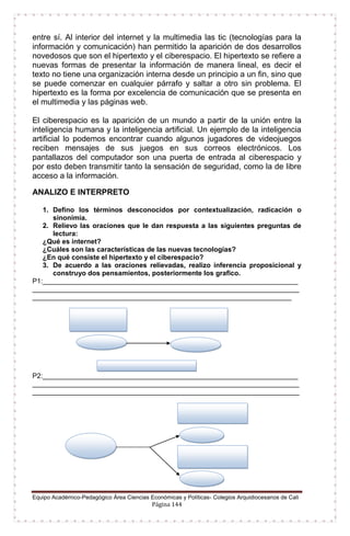 Equipo Académico-Pedagógico Área Ciencias Económicas y Políticas- Colegios Arquidiocesanos de Cali
Página 144
entre sí. Al interior del internet y la multimedia las tic (tecnologías para la
información y comunicación) han permitido la aparición de dos desarrollos
novedosos que son el hipertexto y el ciberespacio. El hipertexto se refiere a
nuevas formas de presentar la información de manera lineal, es decir el
texto no tiene una organización interna desde un principio a un fin, sino que
se puede comenzar en cualquier párrafo y saltar a otro sin problema. El
hipertexto es la forma por excelencia de comunicación que se presenta en
el multimedia y las páginas web.
El ciberespacio es la aparición de un mundo a partir de la unión entre la
inteligencia humana y la inteligencia artificial. Un ejemplo de la inteligencia
artificial lo podemos encontrar cuando algunos jugadores de videojuegos
reciben mensajes de sus juegos en sus correos electrónicos. Los
pantallazos del computador son una puerta de entrada al ciberespacio y
por esto deben transmitir tanto la sensación de seguridad, como la de libre
acceso a la información.
ANALIZO E INTERPRETO
1. Defino los términos desconocidos por contextualización, radicación o
sinonimia.
2. Relievo las oraciones que le dan respuesta a las siguientes preguntas de
lectura:
¿Qué es internet?
¿Cuáles son las características de las nuevas tecnologías?
¿En qué consiste el hipertexto y el ciberespacio?
3. De acuerdo a las oraciones relievadas, realizo inferencia proposicional y
construyo dos pensamientos, posteriormente los grafico.
P1:___________________________________________________________________
______________________________________________________________________
____________________________________________________________________
P2:___________________________________________________________________
______________________________________________________________________
______________________________________________________________________
 