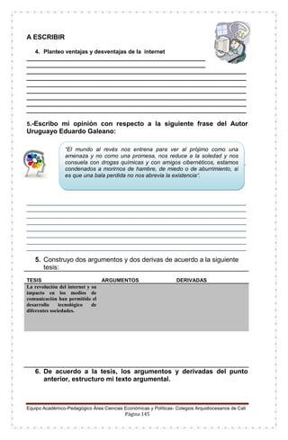 Equipo Académico-Pedagógico Área Ciencias Económicas y Políticas- Colegios Arquidiocesanos de Cali
Página 145
A ESCRIBIR
4. Planteo ventajas y desventajas de la internet
_________________________________________________________
_________________________________________________________
______________________________________________________________________
______________________________________________________________________
______________________________________________________________________
______________________________________________________________________
______________________________________________________________________
______________________________________________________________________
______________________________________________________________________
5.-Escribo mi opinión con respecto a la siguiente frase del Autor
Uruguayo Eduardo Galeano:
___________________________________________________________
___________
______________________________________________________________________
______________________________________________________________________
______________________________________________________________________
______________________________________________________________________
______________________________________________________________________
______________________________________________________________________
______________________________________________________________________
______________________________________________________________________
5. Construyo dos argumentos y dos derivas de acuerdo a la siguiente
tesis:
TESIS ARGUMENTOS DERIVADAS
La revolución del internet y su
impacto en los medios de
comunicación han permitido el
desarrollo tecnológico de
diferentes sociedades.
6. De acuerdo a la tesis, los argumentos y derivadas del punto
anterior, estructuro mi texto argumental.
“El mundo al revés nos entrena para ver al prójimo como una
amenaza y no como una promesa, nos reduce a la soledad y nos
consuela con drogas químicas y con amigos cibernéticos, estamos
condenados a morirnos de hambre, de miedo o de aburrimiento, si
es que una bala perdida no nos abrevia la existencia”.
 