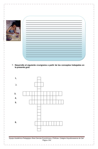 Equipo Académico-Pedagógico Área Ciencias Económicas y Políticas- Colegios Arquidiocesanos de Cali
Página 146
7. Desarrollo el siguiente crucigrama a partir de los conceptos trabajados en
la presente guía:
1.
2.
3.
4.
5.
6.
_________________________________________________________
_________________________________________________________
_________________________________________________________
_________________________________________________________
_________________________________________________________
_________________________________________________________
_________________________________________________________
_________________________________________________________
_________________________________________________________
_________________________________________________________
_________________________________________________________
_________________________________________________________
_________________________________________________________
_________________________________________________________
_________________________________________________________
_________________________________________________________
_________________________________________________________
_________________________________________________________
_________________________________________________________
_________________________________________________________
________________
 