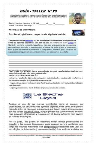 Equipo Académico-Pedagógico Área Ciencias Económicas y Políticas- Colegios Arquidiocesanos de Cali
Página 148
GUÍA - TALLER Nº 29
Tiempo previsto: Semana N.29 del ______ al ____ de_________
Horas: dos horas de trabajo.
ACTIVIDAD DE MOTIVACIÓN:
Escribo mi opinión con respecto a la siguiente noticia:
______________________________________________________________________________
______________________________________________________________________________
______________________________________________________________________________
______________________________________________________________________________
______________________________________________________________________________
PROPÓSITO EXPRESIVO: Que yo comprehenda, interprete y analice la brecha digital entre
países industrializados y los países en desarrollo.
INDICADORES DE DESEMPEÑO:
-interpreto y analizo las diferencias entre países industrializados y en desarrollo en el acceso a
las nuevas tecnologías de información y comunicación.
- Argumento de manera crítica mis ideas frente a la brecha digital entre países industrializados
y en desarrollo.
- Infiero pensamientos a través de textos propios de las ciencias sociales.
Aunque el uso de las nuevas tecnologías como el internet, los
ordenadores, los celulares y las agendas digitales, entre otros, se expande
cada día más, es claro que las regiones que tienen mayor acceso a éstas
son los países industrializados, porque poseen los conocimientos técnicos
para procesar información y cuentan con el dinero suficiente para invertir
en nuevas tecnologías.
Por su parte, los países en desarrollo tienen menos posibilidades de
acceder a las nuevas tecnologías, pues carecen de una población que
tenga los recursos materiales y las competencias necesarias para usar las
tecnologías de información y comunicación (tic). Los sectores sociales, en
La empresa alicantina Innovatec S&C ha anunciado el lanzamiento de un dispositivo de
control de aparatos electrónicos solo con los ojos. El nombre del nuevo gadget es
i4Control y convierte en realidad aquello que hace solo unas decenas de años, parecía
algo muy lejano: controlar el ordenador con la mirada. De hecho gracias al movimiento
de las pupilas se controla el puntero de la computadora, mientras que a través de los
parpadeos se consiguen seleccionar los elementos que aparecen en la pantalla.
 