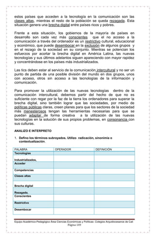 Equipo Académico-Pedagógico Área Ciencias Económicas y Políticas- Colegios Arquidiocesanos de Cali
Página 149
estos países que acceden a la tecnología en la comunicación son las
clases altas, mientras el resto de la población se queda rezagada. Esta
situación genera una brecha digital entre países ricos y pobres.
Frente a esta situación, los gobiernos de la mayoría de países en
desarrollo son cada vez más conscientes que el no acceso a la
comunicación a través del ordenador es un restrictivo cultural, educacional
y económico, que puede desembocar en la exclusión de algunos grupos y
en el rezago de la sociedad en su conjunto. Mientras se potencian los
esfuerzos por acortar la brecha digital en América Latina, las nuevas
tecnologías y sus últimos adelantos siguen apareciendo con mayor rapidez
y concentrándose en los países más industrializados.
Las tics deben estar al servicio de la comunicación intercultural y no ser un
punto de partida de una posible división del mundo en dos grupos, unos
con acceso, otros sin acceso a las tecnologías de la información y
comunicación.
Para promover la utilización de las nuevas tecnologías dentro de la
comunicación intercultural, debemos partir del hecho de que no es
suficiente con regar por la faz de la tierra los ordenadores para superar la
brecha digital, sino también lograr que las sociedades, por medio de
políticas públicas claras, creen planes para que los sectores de la sociedad
más menesterosos tengan las herramientas necesarias para que se
puedan adaptar de forma creativa a la utilización de las nuevas
tecnologías en la solución de sus propios problemas, en consonancia con
sus culturas.
ANALIZO E INTERPRETO
1. Defino los términos subrayados. Utilizo radicación, sinonimia o
contextualización.
PALABRA OPERADOR DEFINICIÓN
Tecnologías
Industrializados,
Acceder
Competencias
Clases altas
Brecha digital
Rezagada.
Conscientes
Restrictivo
Desembocar
 
