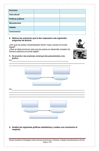 Equipo Académico-Pedagógico Área Ciencias Económicas y Políticas- Colegios Arquidiocesanos de Cali
Página 150
2. Relievo las oraciones que le dan respuesta a las siguientes
preguntas de lectura:
¿Por qué los países industrializados tienen mayor acceso al mundo
digital?
¿Qué se debe promover para que los países en desarrollo accedan de
manera colectiva al mundo digital?
3. De acuerdo a las oraciones construyo dos pensamientos y los
grafico.
P1:____________________________________________________
______________________________________________________________________
_________________________________________________________
P3:___________________________________________________________________
______________________________________________________________________
______________________________________________________________________
______________________________________________________________________
4. Analizo las siguientes gráficas estadísticas y realizo una conclusión al
respecto.
Exclusión
Intercultural
Políticas publicas
Menesterosos
Adaptar
Consonancia
 