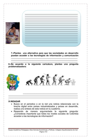 Equipo Académico-Pedagógico Área Ciencias Económicas y Políticas- Colegios Arquidiocesanos de Cali
Página 152
7.-Planteo una alternativa para que las sociedades en desarrollo
puedan acceder a las tecnologías de información y comunicación
___________________________________________________________________
___________________________________________________________________
___________________________________________________________________
8.-De acuerdo a la siguiente caricatura, planteo una pregunta
problematizadora:
_______________________________________________________
______________________________________________________________________
______________________________________________________________________
_
A INDAGAR
 Busco en el periodico o en la red una noticia relacionada con la
brecha digital entre países industrializados y países en desarrollo,
realiza una sintesis de esta noticia en tu cuaderno.
 Respondo de manera argumentada la siguiente pregunta:
¿Consideras importante que todos los niveles sociales de Colombia
accedan a las tecnologías de información?
__________________________________________________________
__________________________________________________________
__________________________________________________________
__________________________________________________________
__________________________________________________________
__________________________________________________________
__________________________________________________________
__________________________________________________________
__________________________________________________________
__________________________________________________________
__________________________________________________________
__________________________________________________________
__________________________________________________________
__________________________________________________________
__________________________________________________________
__________________________________________________________
__________________________________________________________
__________________________________________________________
__________________________________________________________
__________________________________________________
 