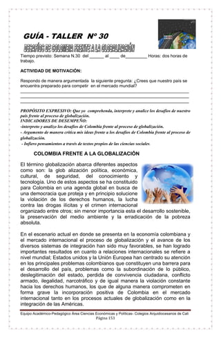 Equipo Académico-Pedagógico Área Ciencias Económicas y Políticas- Colegios Arquidiocesanos de Cali
Página 153
GUÍA - TALLER Nº 30
Tiempo previsto: Semana N.30 del ______ al ____ de_________ Horas: dos horas de
trabajo.
ACTIVIDAD DE MOTIVACIÓN:
Respondo de manera argumentada la siguiente pregunta: ¿Crees que nuestro país se
encuentra preparado para competir en el mercado mundial?
______________________________________________________________________
______________________________________________________________________
______________________________________________________________________
PROPÓSITO EXPRESIVO: Que yo comprehenda, interprete y analice los desafíos de nuestro
país frente al proceso de globalización.
INDICADORES DE DESEMPEÑO:
-interpreto y analizo los desafíos de Colombia frente al proceso de globalización.
- Argumento de manera crítica mis ideas frente a los desafíos de Colombia frente al proceso de
globalización.
- Infiero pensamientos a través de textos propios de las ciencias sociales.
COLOMBIA FRENTE A LA GLOBALIZACIÓN
El término globalización abarca diferentes aspectos
como son: la glob alización política, económica,
cultural, de seguridad, del conocimiento y
tecnología. Uno de estos aspectos se ha constituido
para Colombia en una agenda global en busca de
una democracia que proteja y en principio solucione
la violación de los derechos humanos, la lucha
contra las drogas ilícitas y el crimen internacional
organizado entre otros; sin menor importancia esta el desarrollo sostenible,
la preservación del medio ambiente y la erradicación de la pobreza
absoluta.
En el escenario actual en donde se presenta en la economía colombiana y
el mercado internacional el proceso de globalización y el avance de los
diversos sistemas de integración han sido muy favorables, se han logrado
importantes resultados en cuanto a relaciones internacionales se refiere a
nivel mundial; Estados unidos y la Unión Europea han centrado su atención
en los principales problemas colombianos que constituyen una barrera para
el desarrollo del país, problemas como la subordinación de lo público,
deslegitimación del estado, perdida de convivencia ciudadana, conflicto
armado, ilegalidad, narcotráfico y de igual manera la violación constante
hacia los derechos humanos, los que de alguna manera comprometen en
forma grave la incorporación positiva de Colombia en el mercado
internacional tanto en los procesos actuales de globalización como en la
integración de las Américas.
 