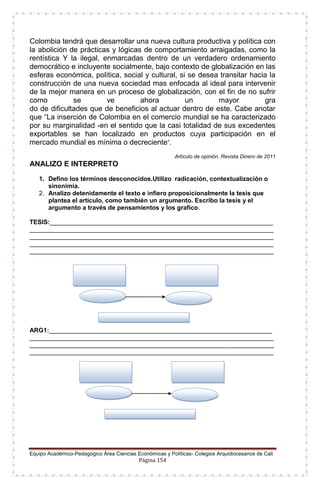 Equipo Académico-Pedagógico Área Ciencias Económicas y Políticas- Colegios Arquidiocesanos de Cali
Página 154
Colombia tendrá que desarrollar una nueva cultura productiva y política con
la abolición de prácticas y lógicas de comportamiento arraigadas, como la
rentística Y la ilegal, enmarcadas dentro de un verdadero ordenamiento
democrático e incluyente socialmente, bajo contexto de globalización en las
esferas económica, política, social y cultural, si se desea transitar hacia la
construcción de una nueva sociedad mas enfocada al ideal para intervenir
de la mejor manera en un proceso de globalización, con el fin de no sufrir
como se ve ahora un mayor gra
do de dificultades que de beneficios al actuar dentro de este. Cabe anotar
que “La inserción de Colombia en el comercio mundial se ha caracterizado
por su marginalidad -en el sentido que la casi totalidad de sus excedentes
exportables se han localizado en productos cuya participación en el
mercado mundial es mínima o decreciente”.
Artículo de opinión. Revista Dinero de 2011
ANALIZO E INTERPRETO
1. Defino los términos desconocidos.Utilizo radicación, contextualización o
sinonimia.
2. Analizo detenidamente el texto e infiero proposicionalmente la tesis que
plantea el artículo, como también un argumento. Escribo la tesis y el
argumento a través de pensamientos y los grafico.
TESIS:________________________________________________________________
______________________________________________________________________
______________________________________________________________________
______________________________________________________________________
______________________________________________________________________
ARG1:________________________________________________________________
______________________________________________________________________
______________________________________________________________________
______________________________________________________________________
 