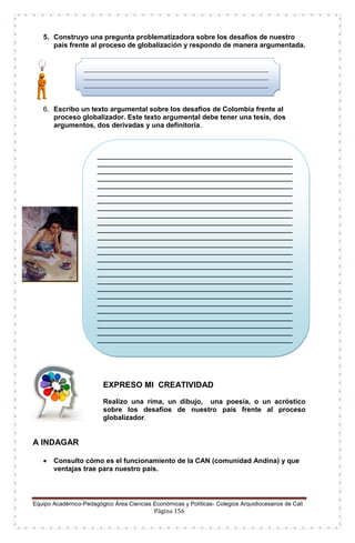Equipo Académico-Pedagógico Área Ciencias Económicas y Políticas- Colegios Arquidiocesanos de Cali
Página 156
5. Construyo una pregunta problematizadora sobre los desafíos de nuestro
país frente al proceso de globalización y respondo de manera argumentada.
6. Escribo un texto argumental sobre los desafios de Colombia frente al
proceso globalizador. Este texto argumental debe tener una tesis, dos
argumentos, dos derivadas y una definitoria.
EXPRESO MI CREATIVIDAD
Realizo una rima, un dibujo, una poesía, o un acróstico
sobre los desafíos de nuestro país frente al proceso
globalizador.
A INDAGAR
 Consulto cómo es el funcionamiento de la CAN (comunidad Andina) y que
ventajas trae para nuestro país.
_______________________________________________________
_______________________________________________________
_______________________________________________________
_______________________________________________________
_______________________________________________________
_______________________________________________________
_______________________________________________________
_______________________________________________________
_______________________________________________________
_______________________________________________________
_______________________________________________________
_______________________________________________________
_______________________________________________________
_______________________________________________________
_______________________________________________________
_______________________________________________________
_______________________________________________________
_______________________________________________________
_______________________________________________________
_______________________________________________________
_______________________________________________________
_______________________________________________________
_______________________________________________________
_______________________________________________________
_______________________________________________________
_______________________________________________________
_______________________________________________________
_______________________________________________________
_______________________________________________________
_______________________________________________
_____________________________________________________
_____________________________________________________
_____________________________________________________
___
 