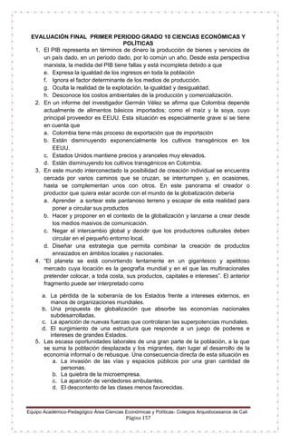 Equipo Académico-Pedagógico Área Ciencias Económicas y Políticas- Colegios Arquidiocesanos de Cali
Página 157
EVALUACIÓN FINAL PRIMER PERIODO GRADO 10 CIENCIAS ECONÓMICAS Y
POLÍTICAS
1. El PIB representa en términos de dinero la producción de bienes y servicios de
un país dado, en un periodo dado, por lo común un año. Desde esta perspectiva
marxista, la medida del PIB tiene fallas y está incompleta debido a que
e. Expresa la igualdad de los ingresos en toda la población
f. Ignora el factor determinante de los medios de producción.
g. Oculta la realidad de la explotación, la igualdad y desigualdad.
h. Desconoce los costos ambientales de la producción y comercialización.
2. En un informe del investigador Germán Vélez se afirma que Colombia depende
actualmente de alimentos básicos importados; como el maíz y la soya, cuyo
principal proveedor es EEUU. Esta situación es especialmente grave si se tiene
en cuenta que
a. Colombia tiene más proceso de exportación que de importación
b. Están disminuyendo exponencialmente los cultivos transgénicos en los
EEUU.
c. Estados Unidos mantiene precios y aranceles muy elevados.
d. Están disminuyendo los cultivos transgénicos en Colombia.
3. En este mundo interconectado la posibilidad de creación individual se encuentra
cercada por varios caminos que se cruzan, se interrumpen y, en ocasiones,
hasta se complementan unos con otros. En este panorama el creador o
productor que quiera estar acorde con el mundo de la globalización debería
a. Aprender a sortear este pantanoso terreno y escapar de esta realidad para
poner a circular sus productos
b. Hacer y proponer en el contexto de la globalización y lanzarse a crear desde
los medios masivos de comunicación.
c. Negar el intercambio global y decidir que los productores culturales deben
circular en el pequeño entorno local.
d. Diseñar una estrategia que permita combinar la creación de productos
enraizados en ámbitos locales y nacionales.
4. “El planeta se está convirtiendo lentamente en un gigantesco y apetitoso
mercado cuya locación es la geografía mundial y en el que las multinacionales
pretender colocar, a toda costa, sus productos, capitales e intereses”. El anterior
fragmento puede ser interpretado como
a. La pérdida de la soberanía de los Estados frente a intereses externos, en
manos de organizaciones mundiales.
b. Una propuesta de globalización que absorbe las economías nacionales
subdesarrolladas.
c. La aparición de nuevas fuerzas que controlaran las superpotencias mundiales.
d. El surgimiento de una estructura que responde a un juego de poderes e
intereses de grandes Estados.
5. Las escasa oportunidades laborales de una gran parte de la población, a la que
se suma la población desplazada y los migrantes, dan lugar al desarrollo de la
economía informal o de rebusque. Una consecuencia directa de esta situación es
a. La invasión de las vías y espacios públicos por una gran cantidad de
personas.
b. La quiebra de la microempresa.
c. La aparición de vendedores ambulantes.
d. El descontento de las clases menos favorecidas.
 