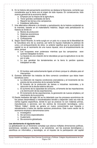 Equipo Académico-Pedagógico Área Ciencias Económicas y Políticas- Colegios Arquidiocesanos de Cali
Página 158
6. En la historia del pensamiento económico se destaca la fisiocracia, corriente que
consideraba que la tierra era el origen de toda riqueza. En consecuencia, todo
avance general de la economía debía
a. Empezar por la mejora de la agricultura.
b. Tener grandes cantidades de tierra
c. Repartir las tierras a los campesinos.
d. Establecer latifundios.
7. Una alternativa diferente a la división y periodización de la historia occidental es
la marxista, basada en el materialismo histórico. Según esta periodización la
historia se divide en
a. Modos de producción
b. Sistemas económicos
c. Modelos sociales
d. Civilizaciones
8. Según David Ricardo, la renta surgía en un país no a causa de la liberalidad de
la naturaleza sino de su avaricia, por tanto la riqueza implicaba la pobreza de
unos y el enriquecimiento de otros. Lo anterior significa que la acumulación de
capital no es el nacimiento de una nueva riqueza, sino el empobrecimiento de
otros, porque
a. Los burgueses eran poderosos mientras que los campesinos eran
quienes trabajaban la tierra.
b. La riqueza es una creación de la naturaleza ya que la agricultura no se dio
por sí sola.
c. Lo que ganaban los terratenientes en la tierra lo perdían quienes
trabajaban en ella.
d. El hombre está estrechamente ligado al dinero porque lo utilizaba para el
intercambio.
9. Quienes defienden los tratados de libre comercio consideran que éstos traen
beneficios como
a. La obtención de mejores condiciones arancelarias y el incremento de los
precios de los productos de la canasta familiar.
b. El fomento de la producción de bienes e industrias nacionales, y la
reducción de la deuda externa del país.
c. El aumento de la capacidad de consumo, el fomento de las importaciones
y la disminución de las exportaciones.
d. El incremento de las exportaciones, la generación de nuevos empleos y el
crecimiento de la economía.
10.Desde mediados del siglo XX se ha detectado que los procesos económicos de
los países desarrollados o industrializados tienden a depender cada vez más de
ciertos lugares específicos, donde lo que se produce no son materias primas,
manufacturas o servicios; son los centros de innovación tecnológica, como
“Silicon Valley”, donde se genera un nuevo conocimiento que impacta y
retroalimenta a todos los demás sectores productivos. Este nuevo sector de la
economía empieza a denominarse como
a. Investigativo
b. De servicios especializados
c. Cuaternario
d. De economía globalizada.
Lee atentamente el siguiente texto
La globalización es un fenómeno complejo que abarca múltiples dimensiones políticas,
económicas, sociales y culturales, y se caracteriza por los avances tecnológicos y
científicos en informática y tecnología, en el impulso de la participación del capital
 