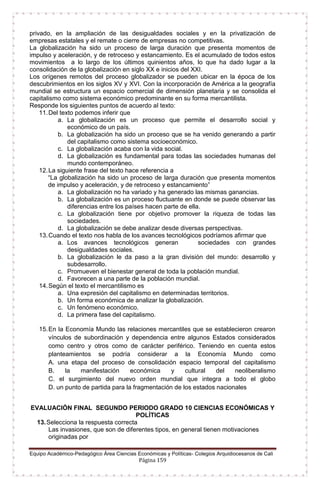 Equipo Académico-Pedagógico Área Ciencias Económicas y Políticas- Colegios Arquidiocesanos de Cali
Página 159
privado, en la ampliación de las desigualdades sociales y en la privatización de
empresas estatales y el remate o cierre de empresas no competitivas.
La globalización ha sido un proceso de larga duración que presenta momentos de
impulso y aceleración, y de retroceso y estancamiento. Es el acumulado de todos estos
movimientos a lo largo de los últimos quinientos años, lo que ha dado lugar a la
consolidación de la globalización en siglo XX e inicios del XXI.
Los orígenes remotos del proceso globalizador se pueden ubicar en la época de los
descubrimientos en los siglos XV y XVI. Con la incorporación de América a la geografía
mundial se estructura un espacio comercial de dimensión planetaria y se consolida el
capitalismo como sistema económico predominante en su forma mercantilista.
Responde los siguientes puntos de acuerdo al texto:
11.Del texto podemos inferir que
a. La globalización es un proceso que permite el desarrollo social y
económico de un país.
b. La globalización ha sido un proceso que se ha venido generando a partir
del capitalismo como sistema socioeconómico.
c. La globalización acaba con la vida social.
d. La globalización es fundamental para todas las sociedades humanas del
mundo contemporáneo.
12.La siguiente frase del texto hace referencia a
“La globalización ha sido un proceso de larga duración que presenta momentos
de impulso y aceleración, y de retroceso y estancamiento”
a. La globalización no ha variado y ha generado las mismas ganancias.
b. La globalización es un proceso fluctuante en donde se puede observar las
diferencias entre los países hacen parte de ella.
c. La globalización tiene por objetivo promover la riqueza de todas las
sociedades.
d. La globalización se debe analizar desde diversas perspectivas.
13.Cuando el texto nos habla de los avances tecnológicos podríamos afirmar que
a. Los avances tecnológicos generan sociedades con grandes
desigualdades sociales.
b. La globalización le da paso a la gran división del mundo: desarrollo y
subdesarrollo.
c. Promueven el bienestar general de toda la población mundial.
d. Favorecen a una parte de la población mundial.
14.Según el texto el mercantilismo es
a. Una expresión del capitalismo en determinadas territorios.
b. Un forma económica de analizar la globalización.
c. Un fenómeno económico.
d. La primera fase del capitalismo.
15.En la Economía Mundo las relaciones mercantiles que se establecieron crearon
vínculos de subordinación y dependencia entre algunos Estados considerados
como centro y otros como de carácter periférico. Teniendo en cuenta estos
planteamientos se podría considerar a la Economía Mundo como
A. una etapa del proceso de consolidación espacio temporal del capitalismo
B. la manifestación económica y cultural del neoliberalismo
C. el surgimiento del nuevo orden mundial que integra a todo el globo
D. un punto de partida para la fragmentación de los estados nacionales
EVALUACIÓN FINAL SEGUNDO PERIODO GRADO 10 CIENCIAS ECONÓMICAS Y
POLÍTICAS
13.Selecciona la respuesta correcta
Las invasiones, que son de diferentes tipos, en general tienen motivaciones
originadas por
 