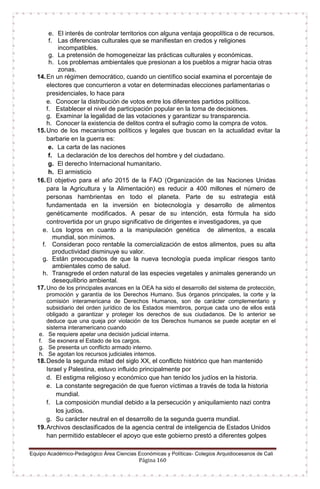 Equipo Académico-Pedagógico Área Ciencias Económicas y Políticas- Colegios Arquidiocesanos de Cali
Página 160
e. El interés de controlar territorios con alguna ventaja geopolítica o de recursos.
f. Las diferencias culturales que se manifiestan en credos y religiones
incompatibles.
g. La pretensión de homogeneizar las prácticas culturales y económicas.
h. Los problemas ambientales que presionan a los pueblos a migrar hacia otras
zonas.
14.En un régimen democrático, cuando un científico social examina el porcentaje de
electores que concurrieron a votar en determinadas elecciones parlamentarias o
presidenciales, lo hace para
e. Conocer la distribución de votos entre los diferentes partidos políticos.
f. Establecer el nivel de participación popular en la toma de decisiones.
g. Examinar la legalidad de las votaciones y garantizar su transparencia.
h. Conocer la existencia de delitos contra el sufragio como la compra de votos.
15.Uno de los mecanismos políticos y legales que buscan en la actualidad evitar la
barbarie en la guerra es:
e. La carta de las naciones
f. La declaración de los derechos del hombre y del ciudadano.
g. El derecho Internacional humanitario.
h. El armisticio
16.El objetivo para el año 2015 de la FAO (Organización de las Naciones Unidas
para la Agricultura y la Alimentación) es reducir a 400 millones el número de
personas hambrientas en todo el planeta. Parte de su estrategia está
fundamentada en la inversión en biotecnología y desarrollo de alimentos
genéticamente modificados. A pesar de su intención, esta fórmula ha sido
controvertida por un grupo significativo de dirigentes e investigadores, ya que
e. Los logros en cuanto a la manipulación genética de alimentos, a escala
mundial, son mínimos.
f. Consideran poco rentable la comercialización de estos alimentos, pues su alta
productividad disminuye su valor.
g. Están preocupados de que la nueva tecnología pueda implicar riesgos tanto
ambientales como de salud.
h. Transgrede el orden natural de las especies vegetales y animales generando un
desequilibrio ambiental.
17.Uno de los principales avances en la OEA ha sido el desarrollo del sistema de protección,
promoción y garantía de los Derechos Humano. Sus órganos principales, la corte y la
comisión interamericana de Derechos Humanos, son de carácter complementario y
subsidiario del orden jurídico de los Estados miembros, porque cada uno de ellos está
obligado a garantizar y proteger los derechos de sus ciudadanos. De lo anterior se
deduce que una queja por violación de los Derechos humanos se puede aceptar en el
sistema interamericano cuando
e. Se requiere apelar una decisión judicial interna.
f. Se exonera el Estado de los cargos.
g. Se presenta un conflicto armado interno.
h. Se agotan los recursos judiciales internos.
18.Desde la segunda mitad del siglo XX, el conflicto histórico que han mantenido
Israel y Palestina, estuvo influido principalmente por
d. El estigma religioso y económico que han tenido los judíos en la historia.
e. La constante segregación de que fueron víctimas a través de toda la historia
mundial.
f. La composición mundial debido a la persecución y aniquilamiento nazi contra
los judíos.
g. Su carácter neutral en el desarrollo de la segunda guerra mundial.
19.Archivos desclasificados de la agencia central de inteligencia de Estados Unidos
han permitido establecer el apoyo que este gobierno prestó a diferentes golpes
 
