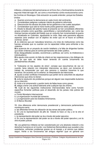 Equipo Académico-Pedagógico Área Ciencias Económicas y Políticas- Colegios Arquidiocesanos de Cali
Página 161
militares y dictaduras latinoamericanas en el Cono Sur y Centroamérica durante la
segunda mitad del siglo XX, así como a movimientos contra revolucionarios como
los Contras en Nicaragua. Esta actuación se puede entender, porque los Estados
Unidos
e. Querían promover la democracia en cada rincón del continente.
f. Consideraban peligroso cualquier intento de gobierno reformista.
g. Desconocían los abusos de poder de los gobiernos a los cuales apoyaban.
h. Consideraban que solo la mano fuerte podía gobernar estos países.
8 . Desde la década del setenta hasta el presente se han consolidado diferentes
grupos armados como guerrillas, paramilitares y narcotraficantes; así, como las
mismas fuerzas armadas del Estado que en conjunto han incrementado la guerra
no oficializada en Colombia, agudizando la crisis. Bajo este panorama algunos
aspectos para analizar con el objetivo de evitar que en el futuro el conflicto
continúe, serían
A .la violencia que por naturaleza tenemos y la crisis de instituciones como las
fuerzas armadas que no cuentan con la capacidad militar para enfrentar a los
violentos
B.la ausencia de un proyecto de nación totalitario y la falta de dirigentes fuertes
que dicten órdenes para el control permanente del orden público.
C.las desigualdades sociales, económicas y políticas; así como, la intolerancia e
individualismo
D.la aguda crisis social y la falta de criterio en las negociaciones y los diálogos de
paz, ya que esto se debe hacer teniendo en cuenta únicamente los
planteamientos oficiales.
9. “Colocarse en los zapatos de otros”, consejo que escuchamos de vez en
cuando, tiene relación con interpretar intenciones, es decir, con tomarnos el
trabajo de comprender por qué otra persona o nosotros hacemos lo que
hacemos. De acuerdo con lo anterior, la interpretación de intenciones
A. ayuda a evitar conflictos innecesarios que parten de la costumbre de adjudicar
intenciones que otros no tienen.
B. evita la resolución de problemas porque así alguien sea responsable dudamos
de su intención.
C. invita a la comprensión y perdón tanto de faltas leves como graves.
D. obliga a tener una actitud tolerante ante cualquier tipo de chisme.
10. Cuál de las siguientes instituciones internacionales tiene como función
específica fomentar políticas para el desarrollo de los países más pobres del
mundo:
a. Fondo Monetario Internacional.
b. La organización mundial del comercio.
c. La organización para los Estados Americanos.
d. El Banco Mundial.
11. Una diferencia entre democracia presidencial y democracia parlamentaria
monárquica sería.
a. las diferentes formas de utilización de las ramas del poder público.
b. En una la representación de jefe de Estado la hace un rey y en la otra el
presidente.
c. la representación del poder se da a través del poder ejecutivo.
d. En una la representación del poder se da a través del poder ejecutivo y en la
otra el poder judicial.
12. Los gobiernos militares se han caracterizado por una absoluta violación a los
derechos humanos en el mundo. Los Gobiernos Democráticos que suceden a los
autoritarios, enfrentan problemas graves en el manejo y el camino que deben
seguir, frente a los funcionarios del antiguo régimen (que en general son
 