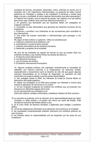 Equipo Académico-Pedagógico Área Ciencias Económicas y Políticas- Colegios Arquidiocesanos de Cali
Página 162
acusados de torturas, secuestros, asesinatos, robos, prisiones sin juicio), por la
sociedad civil o los organismos internacionales. La pregunta de estos nuevos
gobiernos es: Perseguir y castigar a los culpables? O perdonar y olvidar para
llegar a la paz y consolidar el nuevo régimen democrático que ellos representan?
La historia nos muestra, que la mayoría de países, han seguido una ruta política
para dirimir este conflicto; esta ruta hará referencia entonces, a:
a. Un gobierno que demuestre que las injusticias deben ser castigadas en
cualquier momento
b. Consolidar un país democrático que garantice los derechos humanos de los
ciudadanos
c. Perdonar y amnistiar a los implicados en las acusaciones para consolidar la
paz internacional
d. Unir todas las fuerzas nacionales e internacionales para perseguir a los
culpables
13. según el texto anterior un gobierno militar se caracteriza por
a. Violencia y deterioro de la población civil.
b. Autoritarismo y ayuda al sector popular.
c. Violación abrumadora de los derechos humanos.
d. Desarrollo y progreso de la sociedad.
14. Una de las entidades de regular las formas en que se pueden librar los
conflictos armados y que intentan limitar los efectos de éstos es
a. El derecho penal internacional
b. Los Derechos Humanos.
c. Los Convenios de Ginebra
d. El Derecho Internacional Humanitario.
15. Algunos analistas políticos han planteado recientemente la necesidad de
adelantar una reforma profunda a la Organización de Naciones Unidas,
especialmente a mecanismos como el derecho de veto del que gozan algunas
naciones desarrolladas en el Consejo de Seguridad. La supresión de este
mecanismo se propone debido a que los países desarrollados
A. han protegido desde la ONU, los intereses de Israel en Oriente Medio en
detrimento del pueblo palestino.
B. utilizan sus privilegios en la ONU para proteger sus intereses e incluso para
impedir la aplicación de sanciones en su contra.
C. se han mostrado incapaces de contener los conflictos que se producen con
frecuencia en diferentes lugares del mundo.
D. han aprovechado sus privilegios en la
ONU para obtener ventajas comerciales y establecer tratados de libre comercio.
16.La amnistía se entiende como la extinción de la responsabilidad penal por haber
cometido un delito político y el perdón del mismo por parte del Estado. Esta
facultad es exclusiva del Estado debido a que
A. es el único titular de Derecho facultado y legitimado para castigar o perdonar
delitos.
B. una de las obligaciones del Estado es la aplicación de la justicia en la sociedad.
C. las sociedades contemporáneas prefieren solucionar los conflictos políticos sin
usar la fuerza.
D. los Estados tienen la responsabilidad civil de responder por los actos de sus
ciudadanos
 